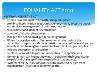 EQUALITY ACT 2010 
KEY FEATURES OF THE ACT 
 women have the right to breastfeed in public places 
 prohibits discrimination in education, employment, access to goods 
and services, management of premises, housing. 
 covers direct and indirect discrimination 
 covers victimisation/harassment 
 changed the definition of gender re-assignment 
 Allows for positive action. Discrimination on the basis of the 
perception of a protected characteristic is now an offence and you an 
actively set up training for a group such as travellers, gay people etc 
 Includes depression as a disability 
 Employers cannot ask questions about health in applications 
 Women & men can find out how much people on their organisation 
are paid and challenge if they are paid less (pay secrecy). 
 Protects carers & those associated with protected people from 
discrimination (associative discrimination). 
 