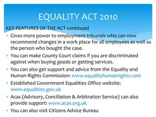 EQUALITY ACT 2010 
KEY FEATURES OF THE ACT continued 
 Gives more power to employment tribunals who can now 
recommend changes in a work place for all employees as well as 
the person who bought the case. 
 You can make County Court claims if you are discriminated 
against when buying goods or getting services. 
 You can also get support and advice from the Equality and 
Human Rights Commission: www.equalityhumanrights.com 
 Established Government Equalities Office website: 
www.equalities.gov.uk 
 Acas (Advisory, Conciliation & Arbitration Service) can also 
provide support: www.acas.org.uk 
 You can also visit Citizens Advice Bureau 
 