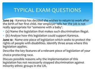 TYPICAL EXAM QUESTIONS 
June 09 - Karenza has decided she wishes to return to work after 
the birth of her first child. Her employer tells her the job is not 
really appropriate for ‘someone with a baby’. 
 (a) Name the legislation that makes such discrimination illegal. 
 (b) Analyse how this legislation could support Karenza. 
June 10 - Name one piece of legislation which seeks to protect the 
rights of people with disabilities. Identify three areas where this 
legislation applies. 
Describe the key features of a relevant piece of legislation of your 
choice protecting race. 
Discuss possible reasons why the implementation of this 
legislation has not necessarily stopped discrimination against 
minority ethnic groups in the UK. 
