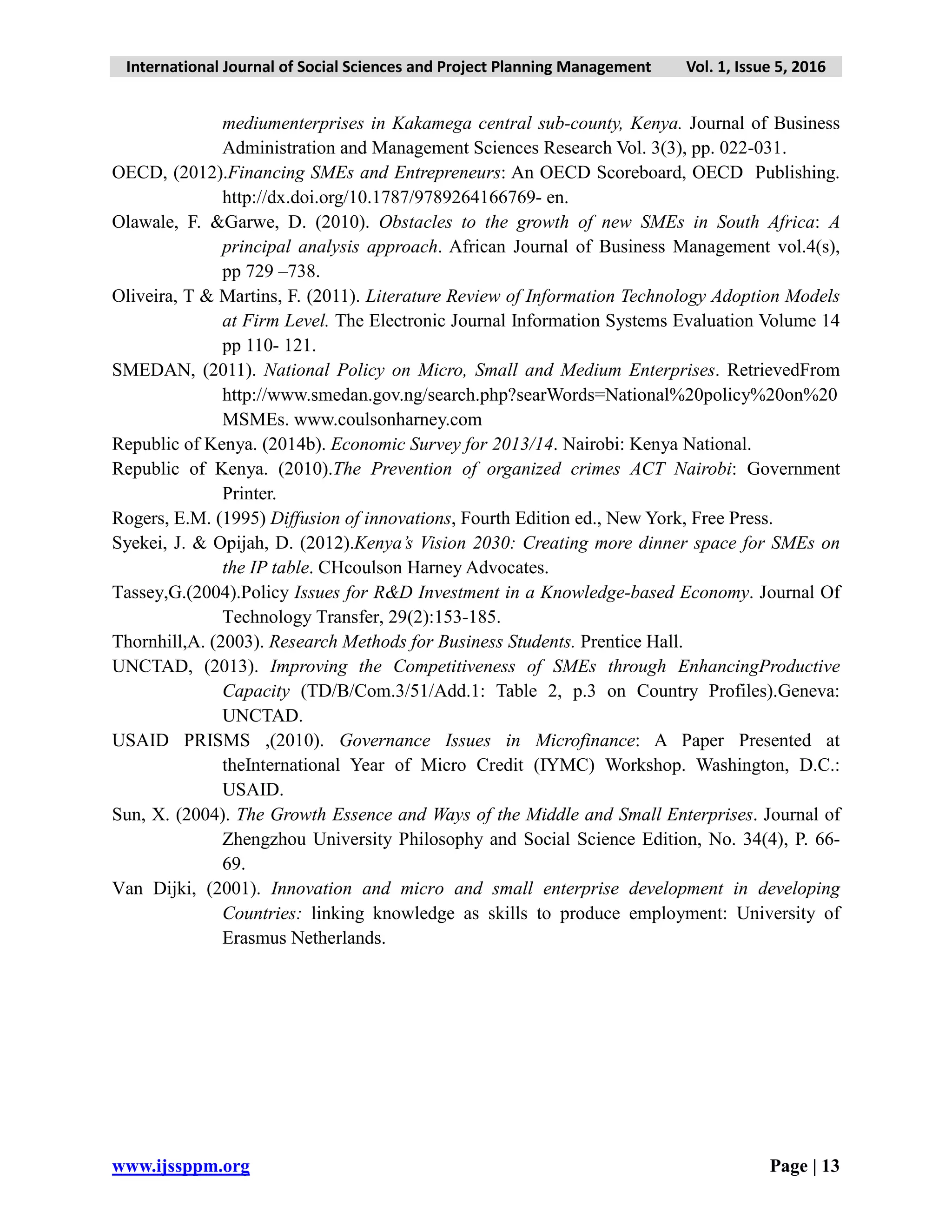 International Journal of Social Sciences and Project Planning Management Vol. 1, Issue 5, 2016
www.ijssppm.org Page | 13
mediumenterprises in Kakamega central sub-county, Kenya. Journal of Business
Administration and Management Sciences Research Vol. 3(3), pp. 022-031.
OECD, (2012).Financing SMEs and Entrepreneurs: An OECD Scoreboard, OECD Publishing.
http://dx.doi.org/10.1787/9789264166769- en.
Olawale, F. &Garwe, D. (2010). Obstacles to the growth of new SMEs in South Africa: A
principal analysis approach. African Journal of Business Management vol.4(s),
pp 729 –738.
Oliveira, T & Martins, F. (2011). Literature Review of Information Technology Adoption Models
at Firm Level. The Electronic Journal Information Systems Evaluation Volume 14
pp 110- 121.
SMEDAN, (2011). National Policy on Micro, Small and Medium Enterprises. RetrievedFrom
http://www.smedan.gov.ng/search.php?searWords=National%20policy%20on%20
MSMEs. www.coulsonharney.com
Republic of Kenya. (2014b). Economic Survey for 2013/14. Nairobi: Kenya National.
Republic of Kenya. (2010).The Prevention of organized crimes ACT Nairobi: Government
Printer.
Rogers, E.M. (1995) Diffusion of innovations, Fourth Edition ed., New York, Free Press.
Syekei, J. & Opijah, D. (2012).Kenya’s Vision 2030: Creating more dinner space for SMEs on
the IP table. CHcoulson Harney Advocates.
Tassey,G.(2004).Policy Issues for R&D Investment in a Knowledge-based Economy. Journal Of
Technology Transfer, 29(2):153-185.
Thornhill,A. (2003). Research Methods for Business Students. Prentice Hall.
UNCTAD, (2013). Improving the Competitiveness of SMEs through EnhancingProductive
Capacity (TD/B/Com.3/51/Add.1: Table 2, p.3 on Country Profiles).Geneva:
UNCTAD.
USAID PRISMS ,(2010). Governance Issues in Microfinance: A Paper Presented at
theInternational Year of Micro Credit (IYMC) Workshop. Washington, D.C.:
USAID.
Sun, X. (2004). The Growth Essence and Ways of the Middle and Small Enterprises. Journal of
Zhengzhou University Philosophy and Social Science Edition, No. 34(4), P. 66-
69.
Van Dijki, (2001). Innovation and micro and small enterprise development in developing
Countries: linking knowledge as skills to produce employment: University of
Erasmus Netherlands.
 