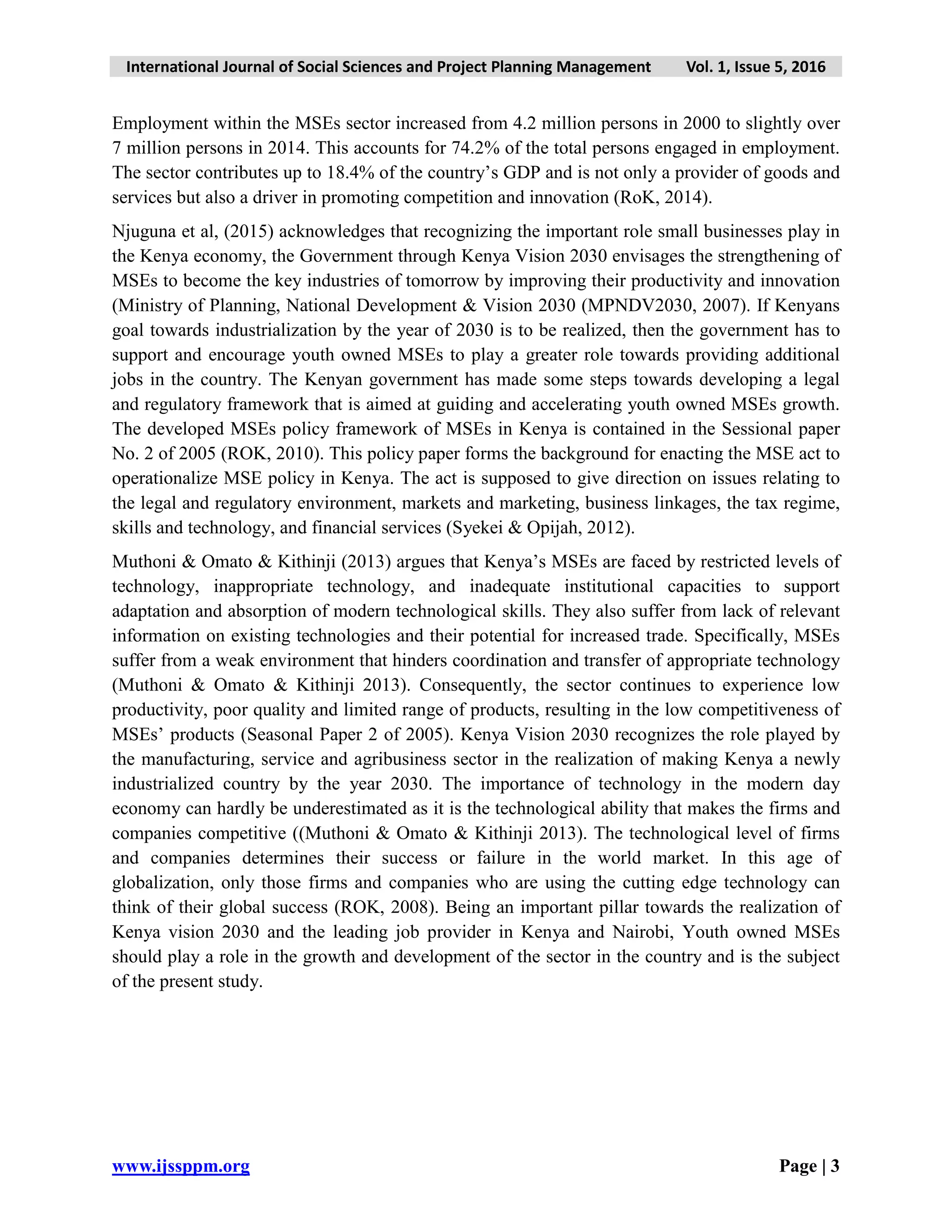 International Journal of Social Sciences and Project Planning Management Vol. 1, Issue 5, 2016
www.ijssppm.org Page | 3
Employment within the MSEs sector increased from 4.2 million persons in 2000 to slightly over
7 million persons in 2014. This accounts for 74.2% of the total persons engaged in employment.
The sector contributes up to 18.4% of the country’s GDP and is not only a provider of goods and
services but also a driver in promoting competition and innovation (RoK, 2014).
Njuguna et al, (2015) acknowledges that recognizing the important role small businesses play in
the Kenya economy, the Government through Kenya Vision 2030 envisages the strengthening of
MSEs to become the key industries of tomorrow by improving their productivity and innovation
(Ministry of Planning, National Development & Vision 2030 (MPNDV2030, 2007). If Kenyans
goal towards industrialization by the year of 2030 is to be realized, then the government has to
support and encourage youth owned MSEs to play a greater role towards providing additional
jobs in the country. The Kenyan government has made some steps towards developing a legal
and regulatory framework that is aimed at guiding and accelerating youth owned MSEs growth.
The developed MSEs policy framework of MSEs in Kenya is contained in the Sessional paper
No. 2 of 2005 (ROK, 2010). This policy paper forms the background for enacting the MSE act to
operationalize MSE policy in Kenya. The act is supposed to give direction on issues relating to
the legal and regulatory environment, markets and marketing, business linkages, the tax regime,
skills and technology, and financial services (Syekei & Opijah, 2012).
Muthoni & Omato & Kithinji (2013) argues that Kenya’s MSEs are faced by restricted levels of
technology, inappropriate technology, and inadequate institutional capacities to support
adaptation and absorption of modern technological skills. They also suffer from lack of relevant
information on existing technologies and their potential for increased trade. Specifically, MSEs
suffer from a weak environment that hinders coordination and transfer of appropriate technology
(Muthoni & Omato & Kithinji 2013). Consequently, the sector continues to experience low
productivity, poor quality and limited range of products, resulting in the low competitiveness of
MSEs’ products (Seasonal Paper 2 of 2005). Kenya Vision 2030 recognizes the role played by
the manufacturing, service and agribusiness sector in the realization of making Kenya a newly
industrialized country by the year 2030. The importance of technology in the modern day
economy can hardly be underestimated as it is the technological ability that makes the firms and
companies competitive ((Muthoni & Omato & Kithinji 2013). The technological level of firms
and companies determines their success or failure in the world market. In this age of
globalization, only those firms and companies who are using the cutting edge technology can
think of their global success (ROK, 2008). Being an important pillar towards the realization of
Kenya vision 2030 and the leading job provider in Kenya and Nairobi, Youth owned MSEs
should play a role in the growth and development of the sector in the country and is the subject
of the present study.
 