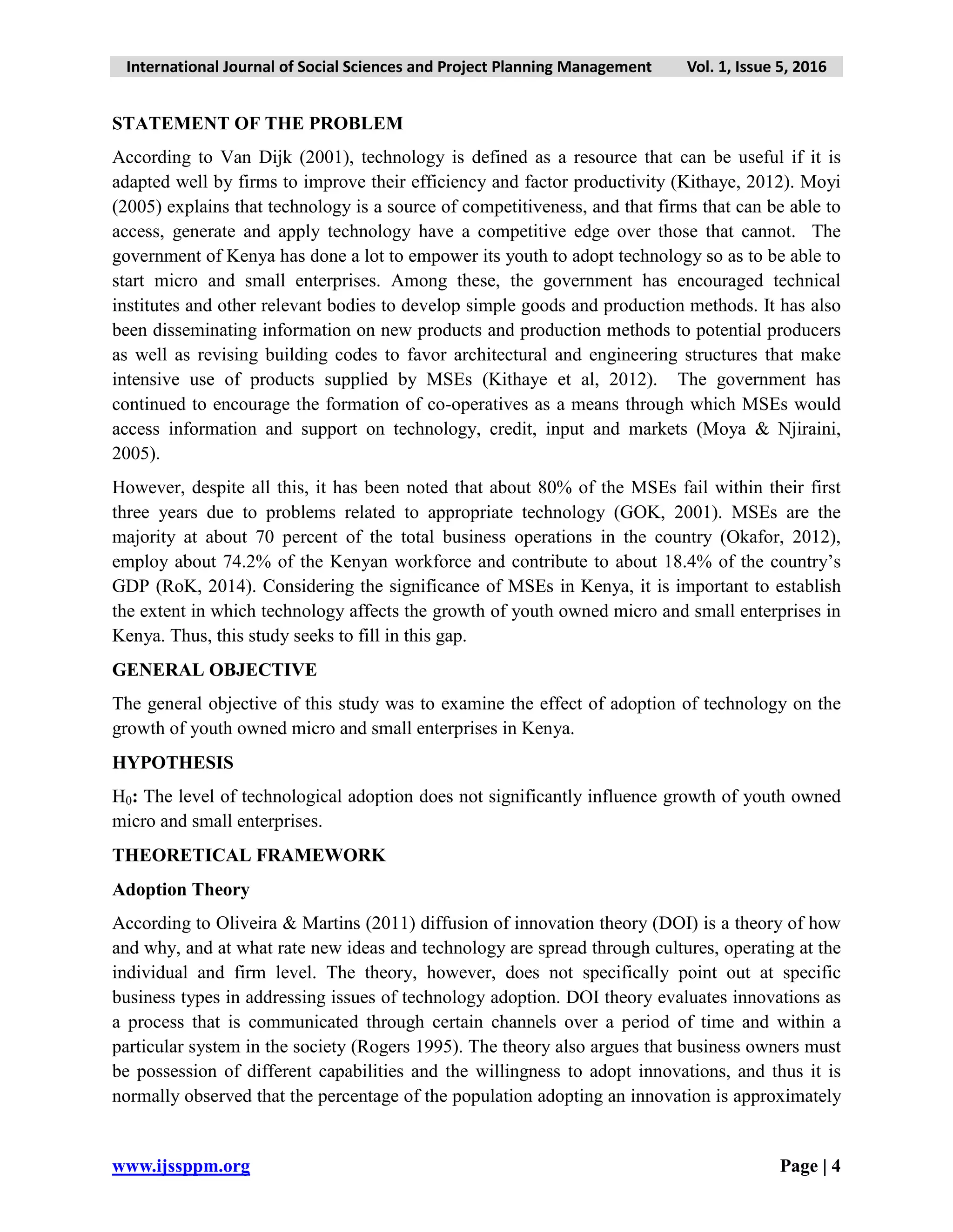 International Journal of Social Sciences and Project Planning Management Vol. 1, Issue 5, 2016
www.ijssppm.org Page | 4
STATEMENT OF THE PROBLEM
According to Van Dijk (2001), technology is defined as a resource that can be useful if it is
adapted well by firms to improve their efficiency and factor productivity (Kithaye, 2012). Moyi
(2005) explains that technology is a source of competitiveness, and that firms that can be able to
access, generate and apply technology have a competitive edge over those that cannot. The
government of Kenya has done a lot to empower its youth to adopt technology so as to be able to
start micro and small enterprises. Among these, the government has encouraged technical
institutes and other relevant bodies to develop simple goods and production methods. It has also
been disseminating information on new products and production methods to potential producers
as well as revising building codes to favor architectural and engineering structures that make
intensive use of products supplied by MSEs (Kithaye et al, 2012). The government has
continued to encourage the formation of co-operatives as a means through which MSEs would
access information and support on technology, credit, input and markets (Moya & Njiraini,
2005).
However, despite all this, it has been noted that about 80% of the MSEs fail within their first
three years due to problems related to appropriate technology (GOK, 2001). MSEs are the
majority at about 70 percent of the total business operations in the country (Okafor, 2012),
employ about 74.2% of the Kenyan workforce and contribute to about 18.4% of the country’s
GDP (RoK, 2014). Considering the significance of MSEs in Kenya, it is important to establish
the extent in which technology affects the growth of youth owned micro and small enterprises in
Kenya. Thus, this study seeks to fill in this gap.
GENERAL OBJECTIVE
The general objective of this study was to examine the effect of adoption of technology on the
growth of youth owned micro and small enterprises in Kenya.
HYPOTHESIS
H0: The level of technological adoption does not significantly influence growth of youth owned
micro and small enterprises.
THEORETICAL FRAMEWORK
Adoption Theory
According to Oliveira & Martins (2011) diffusion of innovation theory (DOI) is a theory of how
and why, and at what rate new ideas and technology are spread through cultures, operating at the
individual and firm level. The theory, however, does not specifically point out at specific
business types in addressing issues of technology adoption. DOI theory evaluates innovations as
a process that is communicated through certain channels over a period of time and within a
particular system in the society (Rogers 1995). The theory also argues that business owners must
be possession of different capabilities and the willingness to adopt innovations, and thus it is
normally observed that the percentage of the population adopting an innovation is approximately
 