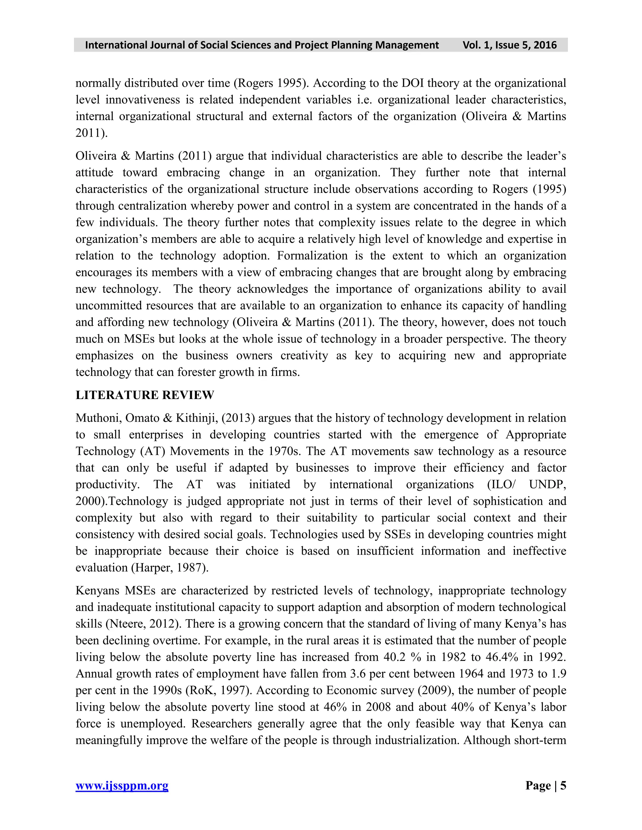 International Journal of Social Sciences and Project Planning Management Vol. 1, Issue 5, 2016
www.ijssppm.org Page | 5
normally distributed over time (Rogers 1995). According to the DOI theory at the organizational
level innovativeness is related independent variables i.e. organizational leader characteristics,
internal organizational structural and external factors of the organization (Oliveira & Martins
2011).
Oliveira & Martins (2011) argue that individual characteristics are able to describe the leader’s
attitude toward embracing change in an organization. They further note that internal
characteristics of the organizational structure include observations according to Rogers (1995)
through centralization whereby power and control in a system are concentrated in the hands of a
few individuals. The theory further notes that complexity issues relate to the degree in which
organization’s members are able to acquire a relatively high level of knowledge and expertise in
relation to the technology adoption. Formalization is the extent to which an organization
encourages its members with a view of embracing changes that are brought along by embracing
new technology. The theory acknowledges the importance of organizations ability to avail
uncommitted resources that are available to an organization to enhance its capacity of handling
and affording new technology (Oliveira & Martins (2011). The theory, however, does not touch
much on MSEs but looks at the whole issue of technology in a broader perspective. The theory
emphasizes on the business owners creativity as key to acquiring new and appropriate
technology that can forester growth in firms.
LITERATURE REVIEW
Muthoni, Omato & Kithinji, (2013) argues that the history of technology development in relation
to small enterprises in developing countries started with the emergence of Appropriate
Technology (AT) Movements in the 1970s. The AT movements saw technology as a resource
that can only be useful if adapted by businesses to improve their efficiency and factor
productivity. The AT was initiated by international organizations (ILO/ UNDP,
2000).Technology is judged appropriate not just in terms of their level of sophistication and
complexity but also with regard to their suitability to particular social context and their
consistency with desired social goals. Technologies used by SSEs in developing countries might
be inappropriate because their choice is based on insufficient information and ineffective
evaluation (Harper, 1987).
Kenyans MSEs are characterized by restricted levels of technology, inappropriate technology
and inadequate institutional capacity to support adaption and absorption of modern technological
skills (Nteere, 2012). There is a growing concern that the standard of living of many Kenya’s has
been declining overtime. For example, in the rural areas it is estimated that the number of people
living below the absolute poverty line has increased from 40.2 % in 1982 to 46.4% in 1992.
Annual growth rates of employment have fallen from 3.6 per cent between 1964 and 1973 to 1.9
per cent in the 1990s (RoK, 1997). According to Economic survey (2009), the number of people
living below the absolute poverty line stood at 46% in 2008 and about 40% of Kenya’s labor
force is unemployed. Researchers generally agree that the only feasible way that Kenya can
meaningfully improve the welfare of the people is through industrialization. Although short-term
 