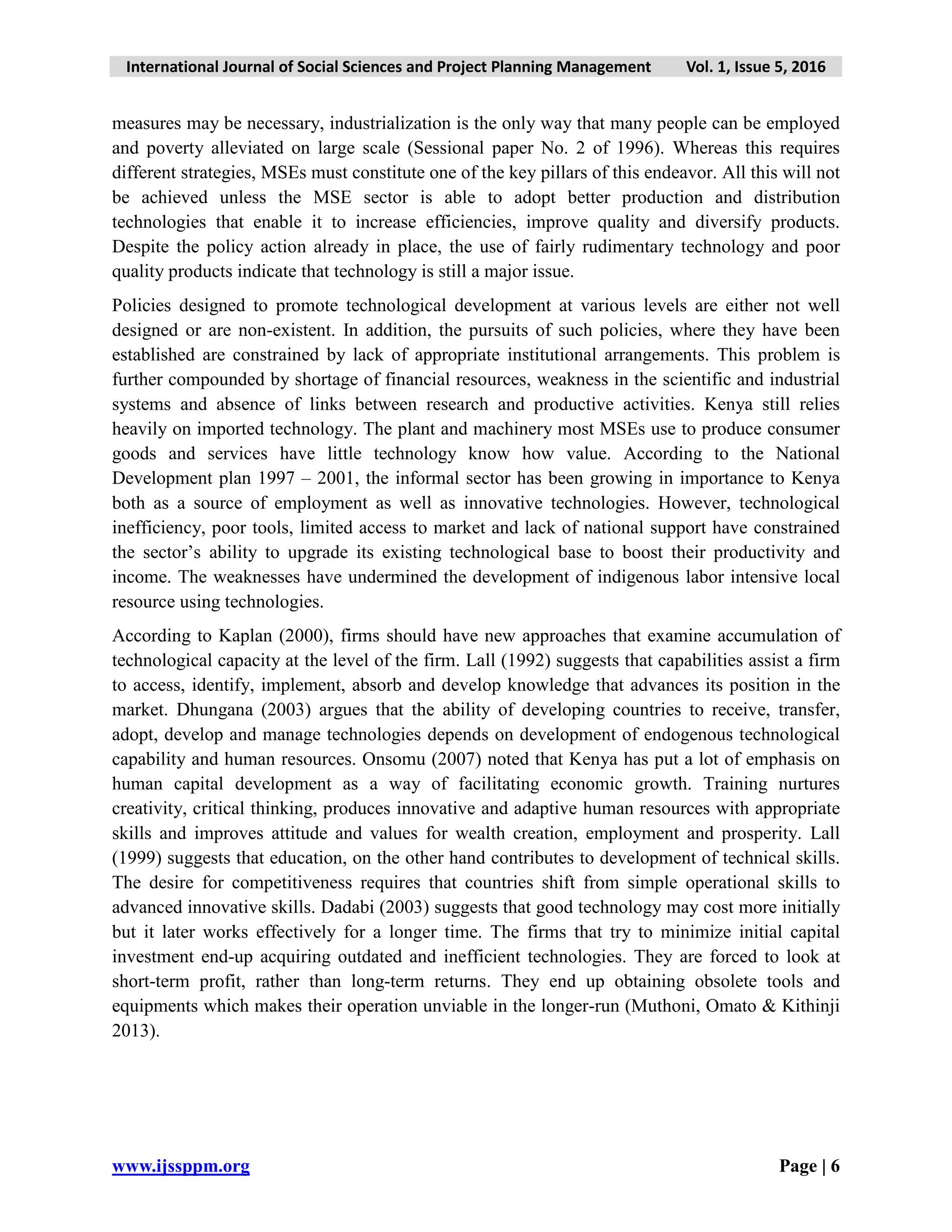 International Journal of Social Sciences and Project Planning Management Vol. 1, Issue 5, 2016
www.ijssppm.org Page | 6
measures may be necessary, industrialization is the only way that many people can be employed
and poverty alleviated on large scale (Sessional paper No. 2 of 1996). Whereas this requires
different strategies, MSEs must constitute one of the key pillars of this endeavor. All this will not
be achieved unless the MSE sector is able to adopt better production and distribution
technologies that enable it to increase efficiencies, improve quality and diversify products.
Despite the policy action already in place, the use of fairly rudimentary technology and poor
quality products indicate that technology is still a major issue.
Policies designed to promote technological development at various levels are either not well
designed or are non-existent. In addition, the pursuits of such policies, where they have been
established are constrained by lack of appropriate institutional arrangements. This problem is
further compounded by shortage of financial resources, weakness in the scientific and industrial
systems and absence of links between research and productive activities. Kenya still relies
heavily on imported technology. The plant and machinery most MSEs use to produce consumer
goods and services have little technology know how value. According to the National
Development plan 1997 – 2001, the informal sector has been growing in importance to Kenya
both as a source of employment as well as innovative technologies. However, technological
inefficiency, poor tools, limited access to market and lack of national support have constrained
the sector’s ability to upgrade its existing technological base to boost their productivity and
income. The weaknesses have undermined the development of indigenous labor intensive local
resource using technologies.
According to Kaplan (2000), firms should have new approaches that examine accumulation of
technological capacity at the level of the firm. Lall (1992) suggests that capabilities assist a firm
to access, identify, implement, absorb and develop knowledge that advances its position in the
market. Dhungana (2003) argues that the ability of developing countries to receive, transfer,
adopt, develop and manage technologies depends on development of endogenous technological
capability and human resources. Onsomu (2007) noted that Kenya has put a lot of emphasis on
human capital development as a way of facilitating economic growth. Training nurtures
creativity, critical thinking, produces innovative and adaptive human resources with appropriate
skills and improves attitude and values for wealth creation, employment and prosperity. Lall
(1999) suggests that education, on the other hand contributes to development of technical skills.
The desire for competitiveness requires that countries shift from simple operational skills to
advanced innovative skills. Dadabi (2003) suggests that good technology may cost more initially
but it later works effectively for a longer time. The firms that try to minimize initial capital
investment end-up acquiring outdated and inefficient technologies. They are forced to look at
short-term profit, rather than long-term returns. They end up obtaining obsolete tools and
equipments which makes their operation unviable in the longer-run (Muthoni, Omato & Kithinji
2013).
 