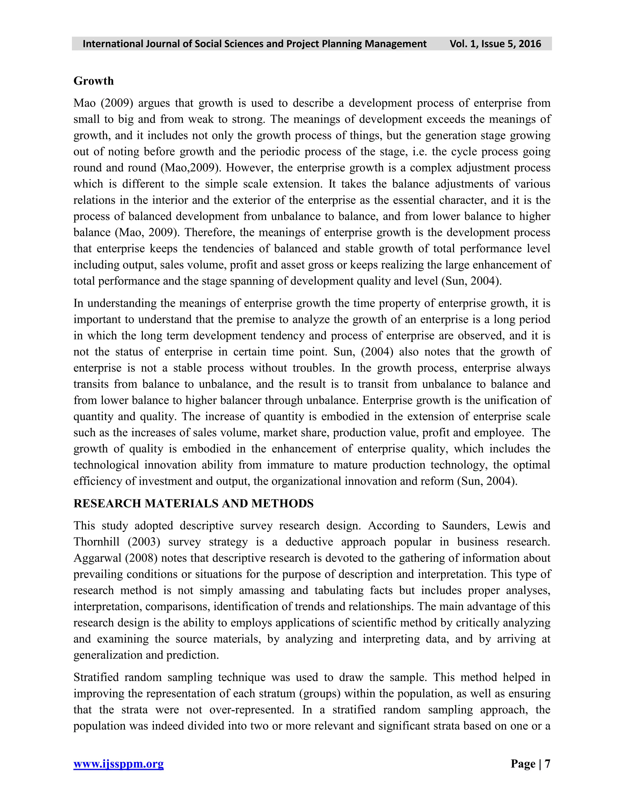 International Journal of Social Sciences and Project Planning Management Vol. 1, Issue 5, 2016
www.ijssppm.org Page | 7
Growth
Mao (2009) argues that growth is used to describe a development process of enterprise from
small to big and from weak to strong. The meanings of development exceeds the meanings of
growth, and it includes not only the growth process of things, but the generation stage growing
out of noting before growth and the periodic process of the stage, i.e. the cycle process going
round and round (Mao,2009). However, the enterprise growth is a complex adjustment process
which is different to the simple scale extension. It takes the balance adjustments of various
relations in the interior and the exterior of the enterprise as the essential character, and it is the
process of balanced development from unbalance to balance, and from lower balance to higher
balance (Mao, 2009). Therefore, the meanings of enterprise growth is the development process
that enterprise keeps the tendencies of balanced and stable growth of total performance level
including output, sales volume, profit and asset gross or keeps realizing the large enhancement of
total performance and the stage spanning of development quality and level (Sun, 2004).
In understanding the meanings of enterprise growth the time property of enterprise growth, it is
important to understand that the premise to analyze the growth of an enterprise is a long period
in which the long term development tendency and process of enterprise are observed, and it is
not the status of enterprise in certain time point. Sun, (2004) also notes that the growth of
enterprise is not a stable process without troubles. In the growth process, enterprise always
transits from balance to unbalance, and the result is to transit from unbalance to balance and
from lower balance to higher balancer through unbalance. Enterprise growth is the unification of
quantity and quality. The increase of quantity is embodied in the extension of enterprise scale
such as the increases of sales volume, market share, production value, profit and employee. The
growth of quality is embodied in the enhancement of enterprise quality, which includes the
technological innovation ability from immature to mature production technology, the optimal
efficiency of investment and output, the organizational innovation and reform (Sun, 2004).
RESEARCH MATERIALS AND METHODS
This study adopted descriptive survey research design. According to Saunders, Lewis and
Thornhill (2003) survey strategy is a deductive approach popular in business research.
Aggarwal (2008) notes that descriptive research is devoted to the gathering of information about
prevailing conditions or situations for the purpose of description and interpretation. This type of
research method is not simply amassing and tabulating facts but includes proper analyses,
interpretation, comparisons, identification of trends and relationships. The main advantage of this
research design is the ability to employs applications of scientific method by critically analyzing
and examining the source materials, by analyzing and interpreting data, and by arriving at
generalization and prediction.
Stratified random sampling technique was used to draw the sample. This method helped in
improving the representation of each stratum (groups) within the population, as well as ensuring
that the strata were not over-represented. In a stratified random sampling approach, the
population was indeed divided into two or more relevant and significant strata based on one or a
 