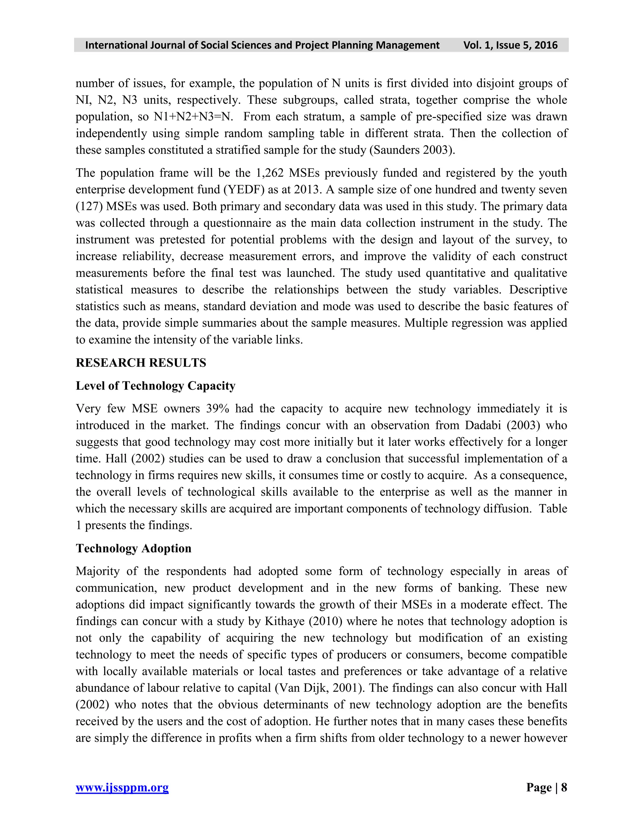 International Journal of Social Sciences and Project Planning Management Vol. 1, Issue 5, 2016
www.ijssppm.org Page | 8
number of issues, for example, the population of N units is first divided into disjoint groups of
NI, N2, N3 units, respectively. These subgroups, called strata, together comprise the whole
population, so N1+N2+N3=N. From each stratum, a sample of pre-specified size was drawn
independently using simple random sampling table in different strata. Then the collection of
these samples constituted a stratified sample for the study (Saunders 2003).
The population frame will be the 1,262 MSEs previously funded and registered by the youth
enterprise development fund (YEDF) as at 2013. A sample size of one hundred and twenty seven
(127) MSEs was used. Both primary and secondary data was used in this study. The primary data
was collected through a questionnaire as the main data collection instrument in the study. The
instrument was pretested for potential problems with the design and layout of the survey, to
increase reliability, decrease measurement errors, and improve the validity of each construct
measurements before the final test was launched. The study used quantitative and qualitative
statistical measures to describe the relationships between the study variables. Descriptive
statistics such as means, standard deviation and mode was used to describe the basic features of
the data, provide simple summaries about the sample measures. Multiple regression was applied
to examine the intensity of the variable links.
RESEARCH RESULTS
Level of Technology Capacity
Very few MSE owners 39% had the capacity to acquire new technology immediately it is
introduced in the market. The findings concur with an observation from Dadabi (2003) who
suggests that good technology may cost more initially but it later works effectively for a longer
time. Hall (2002) studies can be used to draw a conclusion that successful implementation of a
technology in firms requires new skills, it consumes time or costly to acquire. As a consequence,
the overall levels of technological skills available to the enterprise as well as the manner in
which the necessary skills are acquired are important components of technology diffusion. Table
1 presents the findings.
Technology Adoption
Majority of the respondents had adopted some form of technology especially in areas of
communication, new product development and in the new forms of banking. These new
adoptions did impact significantly towards the growth of their MSEs in a moderate effect. The
findings can concur with a study by Kithaye (2010) where he notes that technology adoption is
not only the capability of acquiring the new technology but modification of an existing
technology to meet the needs of specific types of producers or consumers, become compatible
with locally available materials or local tastes and preferences or take advantage of a relative
abundance of labour relative to capital (Van Dijk, 2001). The findings can also concur with Hall
(2002) who notes that the obvious determinants of new technology adoption are the benefits
received by the users and the cost of adoption. He further notes that in many cases these benefits
are simply the difference in profits when a firm shifts from older technology to a newer however
 