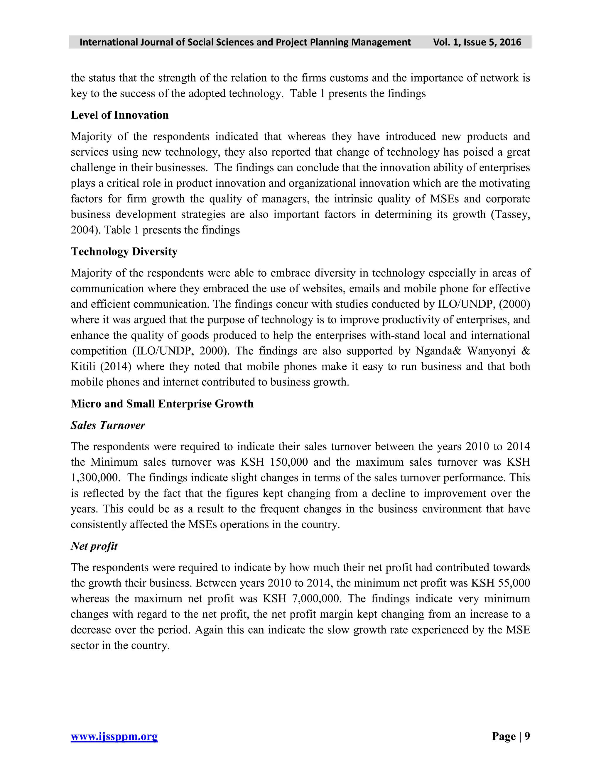 International Journal of Social Sciences and Project Planning Management Vol. 1, Issue 5, 2016
www.ijssppm.org Page | 9
the status that the strength of the relation to the firms customs and the importance of network is
key to the success of the adopted technology. Table 1 presents the findings
Level of Innovation
Majority of the respondents indicated that whereas they have introduced new products and
services using new technology, they also reported that change of technology has poised a great
challenge in their businesses. The findings can conclude that the innovation ability of enterprises
plays a critical role in product innovation and organizational innovation which are the motivating
factors for firm growth the quality of managers, the intrinsic quality of MSEs and corporate
business development strategies are also important factors in determining its growth (Tassey,
2004). Table 1 presents the findings
Technology Diversity
Majority of the respondents were able to embrace diversity in technology especially in areas of
communication where they embraced the use of websites, emails and mobile phone for effective
and efficient communication. The findings concur with studies conducted by ILO/UNDP, (2000)
where it was argued that the purpose of technology is to improve productivity of enterprises, and
enhance the quality of goods produced to help the enterprises with-stand local and international
competition (ILO/UNDP, 2000). The findings are also supported by Nganda& Wanyonyi &
Kitili (2014) where they noted that mobile phones make it easy to run business and that both
mobile phones and internet contributed to business growth.
Micro and Small Enterprise Growth
Sales Turnover
The respondents were required to indicate their sales turnover between the years 2010 to 2014
the Minimum sales turnover was KSH 150,000 and the maximum sales turnover was KSH
1,300,000. The findings indicate slight changes in terms of the sales turnover performance. This
is reflected by the fact that the figures kept changing from a decline to improvement over the
years. This could be as a result to the frequent changes in the business environment that have
consistently affected the MSEs operations in the country.
Net profit
The respondents were required to indicate by how much their net profit had contributed towards
the growth their business. Between years 2010 to 2014, the minimum net profit was KSH 55,000
whereas the maximum net profit was KSH 7,000,000. The findings indicate very minimum
changes with regard to the net profit, the net profit margin kept changing from an increase to a
decrease over the period. Again this can indicate the slow growth rate experienced by the MSE
sector in the country.
 