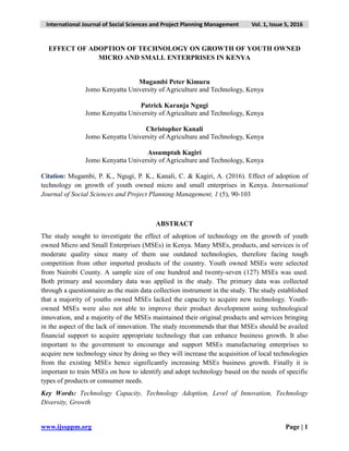 International Journal of Social Sciences and Project Planning Management Vol. 1, Issue 5, 2016
www.ijssppm.org Page | 1
EFFECT OF ADOPTION OF TECHNOLOGY ON GROWTH OF YOUTH OWNED
MICRO AND SMALL ENTERPRISES IN KENYA
Mugambi Peter Kimuru
Jomo Kenyatta University of Agriculture and Technology, Kenya
Patrick Karanja Ngugi
Jomo Kenyatta University of Agriculture and Technology, Kenya
Christopher Kanali
Jomo Kenyatta University of Agriculture and Technology, Kenya
Assumptah Kagiri
Jomo Kenyatta University of Agriculture and Technology, Kenya
Citation: Mugambi, P. K., Ngugi, P. K., Kanali, C. & Kagiri, A. (2016). Effect of adoption of
technology on growth of youth owned micro and small enterprises in Kenya. International
Journal of Social Sciences and Project Planning Management, 1 (5), 90-103
ABSTRACT
The study sought to investigate the effect of adoption of technology on the growth of youth
owned Micro and Small Enterprises (MSEs) in Kenya. Many MSEs, products, and services is of
moderate quality since many of them use outdated technologies, therefore facing tough
competition from other imported products of the country. Youth owned MSEs were selected
from Nairobi County. A sample size of one hundred and twenty-seven (127) MSEs was used.
Both primary and secondary data was applied in the study. The primary data was collected
through a questionnaire as the main data collection instrument in the study. The study established
that a majority of youths owned MSEs lacked the capacity to acquire new technology. Youth-
owned MSEs were also not able to improve their product development using technological
innovation, and a majority of the MSEs maintained their original products and services bringing
in the aspect of the lack of innovation. The study recommends that that MSEs should be availed
financial support to acquire appropriate technology that can enhance business growth. It also
important to the government to encourage and support MSEs manufacturing enterprises to
acquire new technology since by doing so they will increase the acquisition of local technologies
from the existing MSEs hence significantly increasing MSEs business growth. Finally it is
important to train MSEs on how to identify and adopt technology based on the needs of specific
types of products or consumer needs.
Key Words: Technology Capacity, Technology Adoption, Level of Innovation, Technology
Diversity, Growth
 