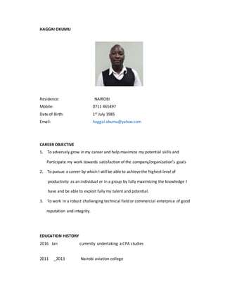 HAGGAI OKUMU
Residence: NAIROBI
Mobile: 0711 465497
Date of Birth: 1st July 1985
Email: haggai.okumu@yahoo.com
CAREER OBJECTIVE
1. To adversely grow in my career and help maximize my potential skills and
Participate my work towards satisfaction of the company/organization’s goals
2. To pursue a career by which I will be able to achieve the highest level of
productivity as an individual or in a group by fully maximizing the knowledge I
have and be able to exploit fully my talent and potential.
3. To work in a robust challenging technical field or commercial enterprise of good
reputation and integrity.
EDUCATION HISTORY
2016 Jan currently undertaking a CPA studies
2011 _2013 Nairobi aviation college
 