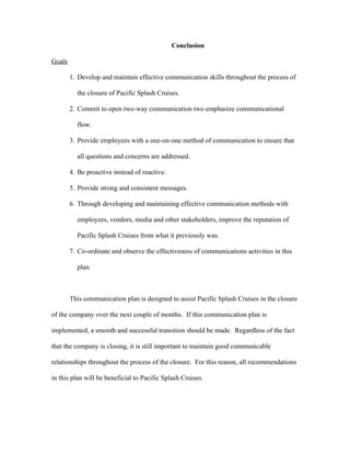 Conclusion
Goals
1. Develop and maintain effective communication skills throughout the process of
the closure of Pacific Splash Cruises.
2. Commit to open two-way communication two emphasize communicational
flow.
3. Provide employees with a one-on-one method of communication to ensure that
all questions and concerns are addressed.
4. Be proactive instead of reactive.
5. Provide strong and consistent messages.
6. Through developing and maintaining effective communication methods with
employees, vendors, media and other stakeholders, improve the reputation of
Pacific Splash Cruises from what it previously was.
7. Co-ordinate and observe the effectiveness of communications activities in this
plan.
This communication plan is designed to assist Pacific Splash Cruises in the closure
of the company over the next couple of months. If this communication plan is
implemented, a smooth and successful transition should be made. Regardless of the fact
that the company is closing, it is still important to maintain good communicable
relationships throughout the process of the closure. For this reason, all recommendations
in this plan will be beneficial to Pacific Splash Cruises.
 