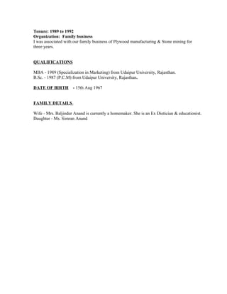 Tenure: 1989 to 1992
Organization: Family business
I was associated with our family business of Plywood manufacturing & Stone mining for
three years.
QUALIFICATIONS
MBA - 1989 (Specialization in Marketing) from Udaipur University, Rajasthan.
B.Sc. - 1987 (P.C.M) from Udaipur University, Rajasthan.
DATE OF BIRTH - 15th Aug 1967
FAMILY DETAILS
Wife - Mrs. Baljinder Anand is currently a homemaker. She is an Ex Dietician & educationist.
Daughter - Ms. Simran Anand
 
