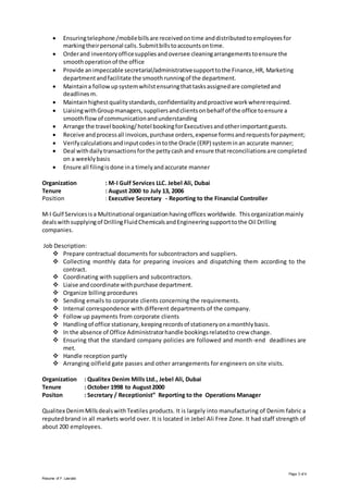 Page 3 of 4
Resume of F. Lasrado
 Ensuringtelephone /mobilebillsare receivedontime anddistributedtoemployeesfor
markingtheirpersonal calls.Submitbillstoaccountsontime.
 Orderand inventoryofficesuppliesandoversee cleaningarrangementstoensure the
smoothoperationof the office
 Provide animpeccable secretarial/administrativesupporttothe Finance,HR, Marketing
departmentandfacilitate the smoothrunningof the department.
 Maintaina followupsystemwhilstensuringthattasksassignedare completedand
deadlinesm.
 Maintainhighestqualitystandards,confidentialityandproactive workwhererequired.
 LiaisingwithGroupmanagers,suppliersandclientsonbehalf of the office toensure a
smoothflowof communicationandunderstanding
 Arrange the travel booking/hotel bookingforExecutivesandotherimportantguests.
 Receive andprocessall invoices,purchase orders,expense formsandrequestsforpayment;
 Verifycalculationsandinputcodesintothe Oracle (ERP) systeminan accurate manner;
 Deal withdailytransactionsforthe pettycashand ensure thatreconciliationsare completed
on a weeklybasis
 Ensure all filingisdone ina timelyandaccurate manner
Organization : M-I Gulf Services LLC. Jebel Ali, Dubai
Tenure : August 2000 to July 13, 2006
Position : Executive Secretary - Reporting to the Financial Controller
M-I Gulf Servicesisa Multinational organizationhavingoffices worldwide. Thisorganizationmainly
dealswithsupplyingof DrillingFluidChemicalsandEngineeringsupporttothe Oil Drilling
companies.
Job Description:
 Prepare contractual documents for subcontractors and suppliers.
 Collecting monthly data for preparing invoices and dispatching them according to the
contract.
 Coordinating with suppliers and subcontractors.
 Liaise andcoordinate withpurchase department.
 Organize billing procedures
 Sending emails to corporate clients concerning the requirements.
 Internal correspondence with different departments of the company.
 Follow up payments from corporate clients
 Handlingof office stationary,keepingrecordsof stationeryonamonthlybasis.
 In the absence of Office Administratorhandle bookingsrelatedto crew change.
 Ensuring that the standard company policies are followed and month-end deadlines are
met.
 Handle reception partly
 Arranging oilfield gate passes and other arrangements for engineers on site visits.
Organization : Qualitex Denim Mills Ltd., Jebel Ali, Dubai
Tenure : October 1998 to August2000
Positon : Secretary / Receptionist” Reporting to the Operations Manager
Qualitex DenimMillsdealswithTextiles products. It is largely into manufacturing of Denim fabric a
reputedbrand in all markets world over. It is located in Jebel Ali Free Zone. It had staff strength of
about 200 employees.
 