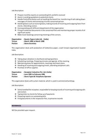 Page 4 of 4
Resume of F. Lasrado
Job Description:
 Prepare monthly reports on outstanding bills and bills received
 Assist in sending quotations to potential clients
 Handle frontoffice dutiessuch as handling the board line, transferring of calls taking down
messages of clients and conveying it to the concerned person.
 Handlingfaxessuchasreceivingfaxes,makingrecordsof incoming and outgoing faxes from
clients. Attending visitors
 Corresponding with different department of the organization
 Filingof credential documents in the concerned files and maintaining proper records of all
significant works
 Make travel bookings concerning meetings of the seniors.
Organization : Reacto Papers India Ltd. (India)
Tenure : March 1996 to March 1998
Positon : Steno Secretary
This organization deals with production of Carbonless paper, a well-known organization located
India.
Job Description:
 Taking down dictation in shorthand and typing letters
 Scheduling meetings, Preparing minutes and agenda of the meeting
 Maintaining diary for appointments, meetings and travel plans.
 Handling of incoming and outgoing emails, attending telephone calls
 Purchase of office supplies
Organization : Duraplast Industries Pvt. Ltd. (India)
Tenure : June 1995 to February 1996
Positon : Steno Typist & Telephone Operator
This organization deals with curtain material, which is used in commercial buildings.
Job Description:
 Solelyhandled the reception,responsible forkeepingrecordsof incomingandoutgoingcalls
and visitors
 Typing letter to clients for follow up of payments
 Preparing reports on outstanding bills
 Filing documents in the respective files, to preserve records
REFERENCES
Will be provided upon request.
 