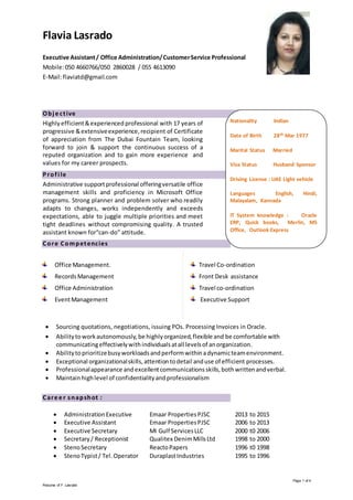 Page 1 of 4
Resume of F. Lasrado
Obje ctive
Highly efficient&experienced professional with 17 years of
progressive &extensiveexperience,recipient of Certificate
of appreciation from The Dubai Fountain Team, looking
forward to join & support the continuous success of a
reputed organization and to gain more experience and
values for my career prospects.
Profi le
Administrative supportprofessional offeringversatile office
management skills and proficiency in Microsoft Office
programs. Strong planner and problem solver who readily
adapts to changes, works independently and exceeds
expectations, able to juggle multiple priorities and meet
tight deadlines without compromising quality. A trusted
assistant known for“can-do” attitude.
Core Competencies
Office Management.
RecordsManagement
Office Administration
EventManagement
Travel Co-ordination
Front Desk assistance
Travel co-ordination
Executive Support
 Sourcing quotations, negotiations, issuing POs. Processing Invoices in Oracle.
 Abilitytoworkautonomously,be highlyorganized,flexible and be comfortable with
communicatingeffectivelywithindividualsatall levelsof anorganization.
 Abilitytoprioritizebusyworkloadsandperformwithinadynamicteamenvironment.
 Exceptional organizationalskills,attentiontodetail anduse of efficient processes.
 Professionalappearance andexcellentcommunicationsskills,bothwrittenandverbal.
 Maintainhighlevel of confidentialityandprofessionalism
Care e r snapshot :
 AdministrationExecutive Emaar PropertiesPJSC 2013 to 2015
 Executive Assistant Emaar PropertiesPJSC 2006 to 2013
 Executive Secretary MI Gulf ServicesLLC 2000 t0 2006
 Secretary/ Receptionist Qualitex DenimMillsLtd 1998 to 2000
 StenoSecretary ReactoPapers 1996 t0 1998
 StenoTypist/ Tel.Operator DuraplastIndustries 1995 to 1996
Flavia Lasrado
Executive Assistant/ Office Administration/CustomerService Professional
Mobile:050 4660766/050 2860028 / 055 4613090
E-Mail:flaviatd@gmail.com
Nationality Indian
Date of Birth 28th Mar 1977
Marital Status Married
Visa Status Husband Sponsor
Driving License : UAE Light vehicle
Languages English, Hindi,
Malayalam, Kannada
IT System knowledge : Oracle
ERP, Quick books, Merlin, MS
Office, Outlook Express
 