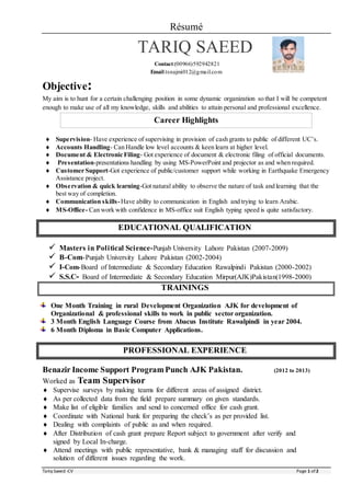 Résumé
Tariq Saeed -CV Page 1 of 2
TARIQ SAEED
Contact:(00966)592942821
Email:tsnajmi012@gmail.com
Objective:
My aim is to hunt for a certain challenging position in some dynamic organization so that I will be competent
enough to make use of all my knowledge, skills and abilities to attain personal and professional excellence.
Career Highlights
 Supervision- Have experience of supervising in provision of cash grants to public of different UC’s.
 Accounts Handling- Can Handle low level accounts & keen learn at higher level.
 Document & Electronic Filing- Got experience of document & electronic filing of official documents.
 Presentation-presentations handling by using MS-PowerPoint and projector as and when required.
 Customer Support-Got experience of public/customer support while working in Earthquake Emergency
Assistance project.
 Observation & quick learning-Got natural ability to observe the nature of task and learning that the
best way of completion.
 Communication skills-Have ability to communication in English and trying to learn Arabic.
 MS-Office- Can work with confidence in MS-office suit English typing speed is quite satisfactory.
EDUCATIONAL QUALIFICATION
 Masters in Political Science-Punjab University Lahore Pakistan (2007-2009)
 B-Com-Punjab University Lahore Pakistan (2002-2004)
 I-Com-Board of Intermediate & Secondary Education Rawalpindi Pakistan (2000-2002)
 S.S.C- Board of Intermediate & Secondary Education Mirpur(AJK)Pakistan(1998-2000)
TRAININGS
One Month Training in rural Development Organization AJK for development of
Organizational & professional skills to work in public sector organization.
3 Month English Language Course from Abacus Institute Rawalpindi in year 2004.
6 Month Diploma in Basic Computer Applications.
PROFESSIONAL EXPERIENCE
Benazir Income Support ProgramPunch AJK Pakistan. (2012 to 2013)
Worked as Team Supervisor
 Supervise surveys by making teams for different areas of assigned district.
 As per collected data from the field prepare summary on given standards.
 Make list of eligible families and send to concerned office for cash grant.
 Coordinate with National bank for preparing the check’s as per provided list.
 Dealing with complaints of public as and when required.
 After Distribution of cash grant prepare Report subject to government after verify and
signed by Local In-charge.
 Attend meetings with public representative, bank & managing staff for discussion and
solution of different issues regarding the work.
 