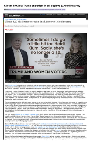 Clinton PAC hits Trump on sexism in ad, deploys $1M online army
Source: http://www.examiner.com/article/clinton­pac­hits­trump­on­sexism­ad­deploys­1m­online­army?cid=db_articles
TECH/ GADGETS & TECH/ INTERNET
Clinton PAC hits Trump on sexism in ad, deploys $1M online army
Next: Gmail.com ­ Features, benefits and what it is about
May 12, 2016
3:02 AM MST
With Donald Trump now free to run roughshod over an uncontested primary field, his unlikely ascent to the GOP nomination is as
tangible as ever. While Democratic front­runner Hillary Clinton is being taken to the championship rounds by Bernie Sanders ­­who
won WV on Tuesday­­ , her large delegate lead has pivoted her campaign’s focus to the general election.
On Monday, Clinton super­PAC Correct the Record released a new attack ad on the presumptive Republican nominee, showing
interview clips of him making statements about women that could be considered ­­­ less than flattering. “She came to my wedding.
She ate like a pig.” Trump relays in the video’s opening, speaking of his longtime rival Rosie O’Donnell. When talking about Kim
Kardashian, Donald combines his loves of pageant judging and rhetorical questions, positing; “Does she have a good body? No.
Does she have a fat ass? Absolutely!”. Trump continues on to exact magically high beauty standards on Heidi Klum, disappointedly
dubbing her “sadly...no longer a ten”.
Trump made a preemptive defensive stand against the ad during his rally in Spokane, WA on Saturday, hinting that he knew Clinton's
team was going to release old interviews of him with Howard Stern. His contention was that these interviews were before he decided
to be a public servant and shouldn’t receive the same scrutiny as those of a lifelong politician. Other Trump surrogates have argued ­­
with a straight face­­ that his derision of opponent’s physical appearance extend equally to his male counterparts ­­i.e. “Little Marco”,
“Disgusting Eating Kasich”­­. While that line may have marginal merit against the argument of a double standard, many voters
animosity towards attacking personal appearance in general, and the overall tenor of his campaign, will likely not be assuaged by
such a defense.
The spot closely mirrors an ad put out a month ago in which women read on­record statements made by Trump: “Women... You
have to treat them like s­­t”, among them. The ad , titled “Quotes” was not from Clinton’s Correct the Record PAC, but from the
“#NeverTrump” Our Principles PAC, a group formed by wealthy Republican establishment members. Interestingly, this mutual disdain
for the GOP front­runner has effectively formed a tacit alliance between these Democratic and Republican establishment members,
certainly in terms of anti­Trump ad production
Correct the Record was formed a year ago this May as “a strategic research and rapid response team designed to defend
Hillary Clinton from baseless attacks”. This PAC is unique in that it pushes Federal Election Committee standards by coordinating
directly with the Clinton campaign proper. It was first reported by The Washington Post that Correct the Record employs a
loophole in a 2006 FEC rule ­­ before the emergence of YouTube­­ that exempts “free online content” from normal regulations. Later,
Correct the Record clarified to the paper that “they are not relying on the individual internet exemption, but rather a related exemption
in the definition of coordinated communications.”. OK! Sounds cool! Basically... They are claiming that as a “digital­only arm of the
campaign” they can openly communicate and accept funds with transparency that no other PAC ever has.
Correct the Record is headed by infamous political operator David Brock, whose transition to become Hillary Clinton’s most ardent
defender is every bit as odd as you would expect in this bizarre election cycle. In fact, Brock was a staunch and savage enemy of the
Clinton’s during their rise to national prominence. As a reporter for American Spectator in the 90’s, Brock spearheaded the
Donald Trump attack ad by Correct the Record
Correct the Record Super PAC, YouTube
In Tech: Gadgets & Tech Games iPhone Tech Gear Anonymous
 