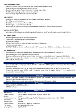 CREDIT DOCUMENTATION
 HandlingcreditdocumentationforRetail,SMEandWholesale Bankingclients.
 Ensuringdocumentcompliance withsanctionterms.
 Scrutinizinglegal opinionforcomplianceandmortgage registration.
 Rectifyingshortcomingspointedoutinvettingreports.
 Ensuringcharge registrationforCompanyAccount’s.
DISBURSEMENT
 Ensuringpre disbursementadherence totermsandconditionsof sanction.
 Pre-disbursementinspection.
 Creditdisbursementpostsatisfactionof T&C.
 Monitoringend-use anddiversionof funds.
 Resolvingclientqueriesregardingrepayment schedule, interestrate, amortizationscheduleetc.
BANKING OPERATIONS
 Workedinmultiple departmentslike SavingsBankAccount,Current&Term Depositsonthe FINACLEplatform.
NPA MANAGEMENT
 Monitoringadvance accountsfor timely repayment.
 Detectionof earlywarningsignalsof delinquency.
 Accountclassification.
 Effectingrescheduling, re-phasementsandrestructuringof accounts.
 Handlingrecoverymeasures.
 SARFAESI - The SecuritisationandReconstructionof Financial AssetsandEnforcementof SecurityInterestAct.
RISK MANAGEMENT
 Sendingmonthlyreportslike Review, Excess, MMR foradvance accounts above INR10 million etc.
 Monitoringexcess,adhoc, slippage inrunning accounts.
 Ensuringrectificationof deficiencypointedoutbyConcurrent Auditor, CreditAudit, InspectorandRBI Audit.
 Adhering to reporting and rectification norms in view of RBIA Audit rules as prescribed by Reserve Bank of India to
achieve BASELIIIcompliance
ACCOMPLISHMENTS
 Successfully handled credit proposals from 30 million – 150 million INR for High end customers such as Nitesh Estates,
Brigade Group etc.
 Effectivelyworkedupon‘ProTrack’& ‘LAPS’ - Internal bankingtool tokeepatab on TAT (TurnaroundTime).
 Received an appraisal score of 90 in my EPR (Employee performance Review) in the last FY in the bank which is
consideredtobe outstanding.
EDUCATION
 Master’s in Business Administration specializing in Finance from Justice K.S. Hedge Institute of Management, NITTE,
Mangalore,with85% withDistinction in2010.
 Bachelorof Commerce fromSt. Aloysius College,Mangalore,withDistinctionin2008.
IT PROFICIENCY
 MS Excel,MS Word & MS PowerPoint
 FINACLE Software
PERSONAL DETAILS
Date of Birth: 28th
June 1987
CurrentAddress: Flat301, Moosa HabibBuilding,Al Majaz,Sharjah,UAE
Gender: Female
PermanentAddress: “Evergreen”,AshoknagarPost,Derebail,Mangalore,Karnataka,India –575006
Nationality: Indian
Marital Status: Married
PassportDetails: No. H0440359; ValidTill:28/08/2018
VisaStatus: UAE Spouse ResidentVisa
LanguagesKnown: English,Hindi
 