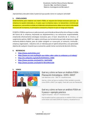 Estudiante: Estefani Blanca Alvarez Mamani
Docente:Mgr. José RamiroZapata
Materia:Investigaciónde MercadosII
4
“LIBEREMOS BOLIVIA”
¡Aprovéchala y descubre todo el potencial que puedes tener en cualquier actividad!
3. CONCLUSIONES
Evidentemente, para elaborar una matriz FODA, se requiere de tiempo necesario para que la
empresa no quede estancada, o, lo peor, que la empresa vaya a la bancarrota y termine por
desaparecer,esteanálisisnodebe serelaboradoestrepitosamente,debestenertodalainformación
necesaria de la empresa, lo principal es conocerla y mejorar lo que se tenga que mejorar.
El DAFOo FODA esoportuna encada escenario,permitiendoasídesarrollarotroenfoque orumbo
del futuro de la empresa, mejorando sus departamentos y sus estructuras respectivamente,
empleando efectivamente estrategias necesarias para el buen desarrollo de la misma y el
surgimiento optimo; SWOT (en ingles),constituye una herramienta que toda empresa en algún
momento deberá emplear, para así poder otorgarle un nuevo giro, al comercio, institución ,
empresa, organización , industria o de un individuopara el optimo desarrollo y una apreciación
objetiva de cualquier situación que se presente y poder tomar una toma de decisión efectiva.
4. REFERENCIAS
 https://www.analisisfoda.com/
 https://www.occ.com.mx/blog/lo-que-debes-saber-sobre-tu-embarazo-y-el-trabajo/
 https://es.wikipedia.org/wiki/An%C3%A1lisis_FODA
 https://www.youtube.com/watch?v=_6vz0-Hx9cE
 https://www.youtube.com/watch?v=WnvVNmio1OI
5. VIDEOS
 
