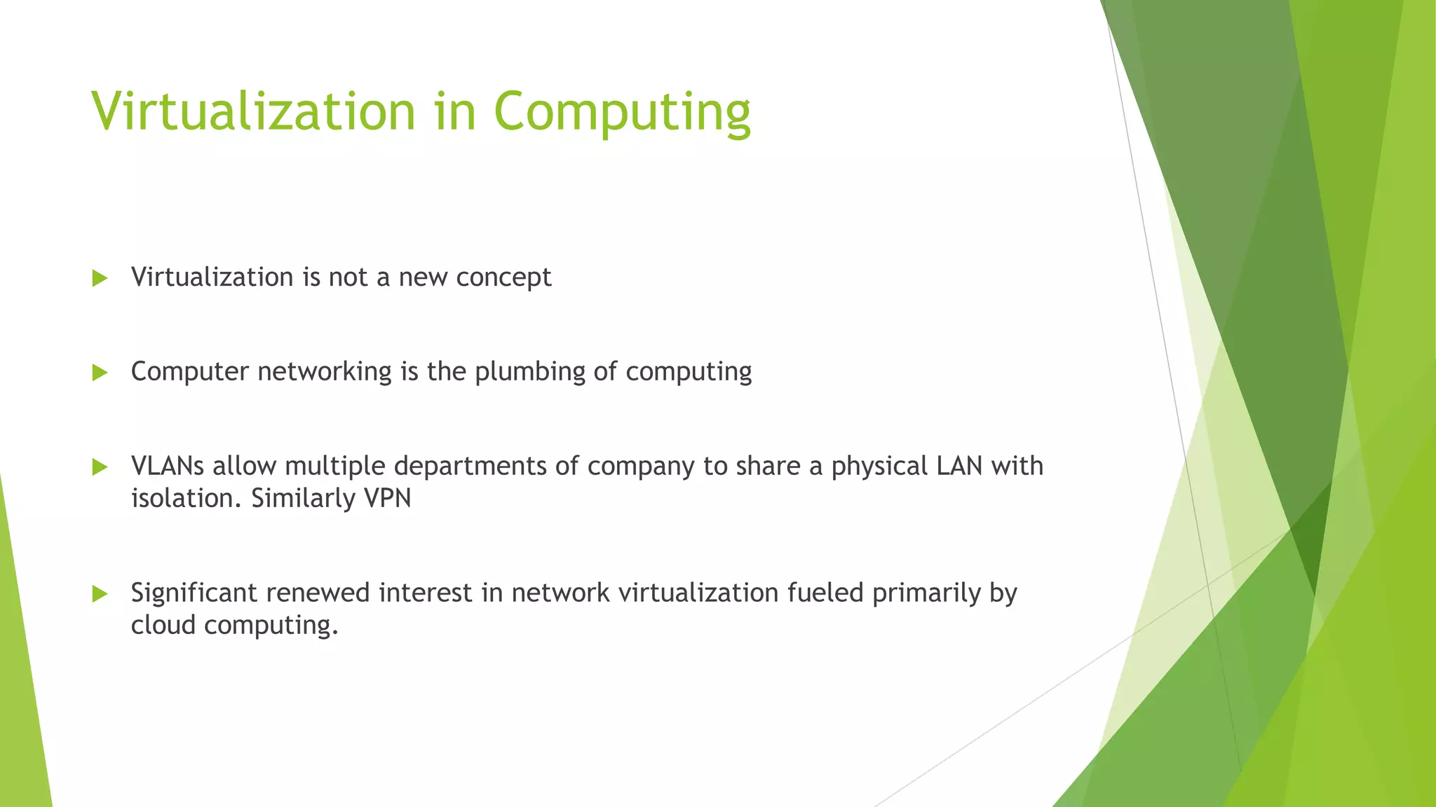 Virtualization in Computing
 Virtualization is not a new concept
 Computer networking is the plumbing of computing
 VLANs allow multiple departments of company to share a physical LAN with
isolation. Similarly VPN
 Significant renewed interest in network virtualization fueled primarily by
cloud computing.
 