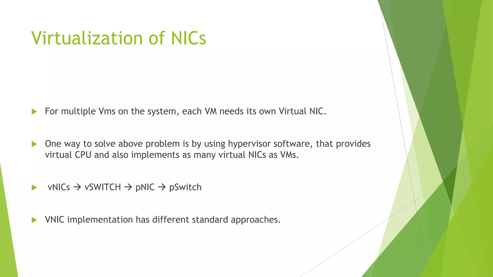 Virtualization of NICs
 For multiple Vms on the system, each VM needs its own Virtual NIC.
 One way to solve above problem is by using hypervisor software, that provides
virtual CPU and also implements as many virtual NICs as VMs.
 vNICs  vSWITCH  pNIC  pSwitch
 VNIC implementation has different standard approaches.
 