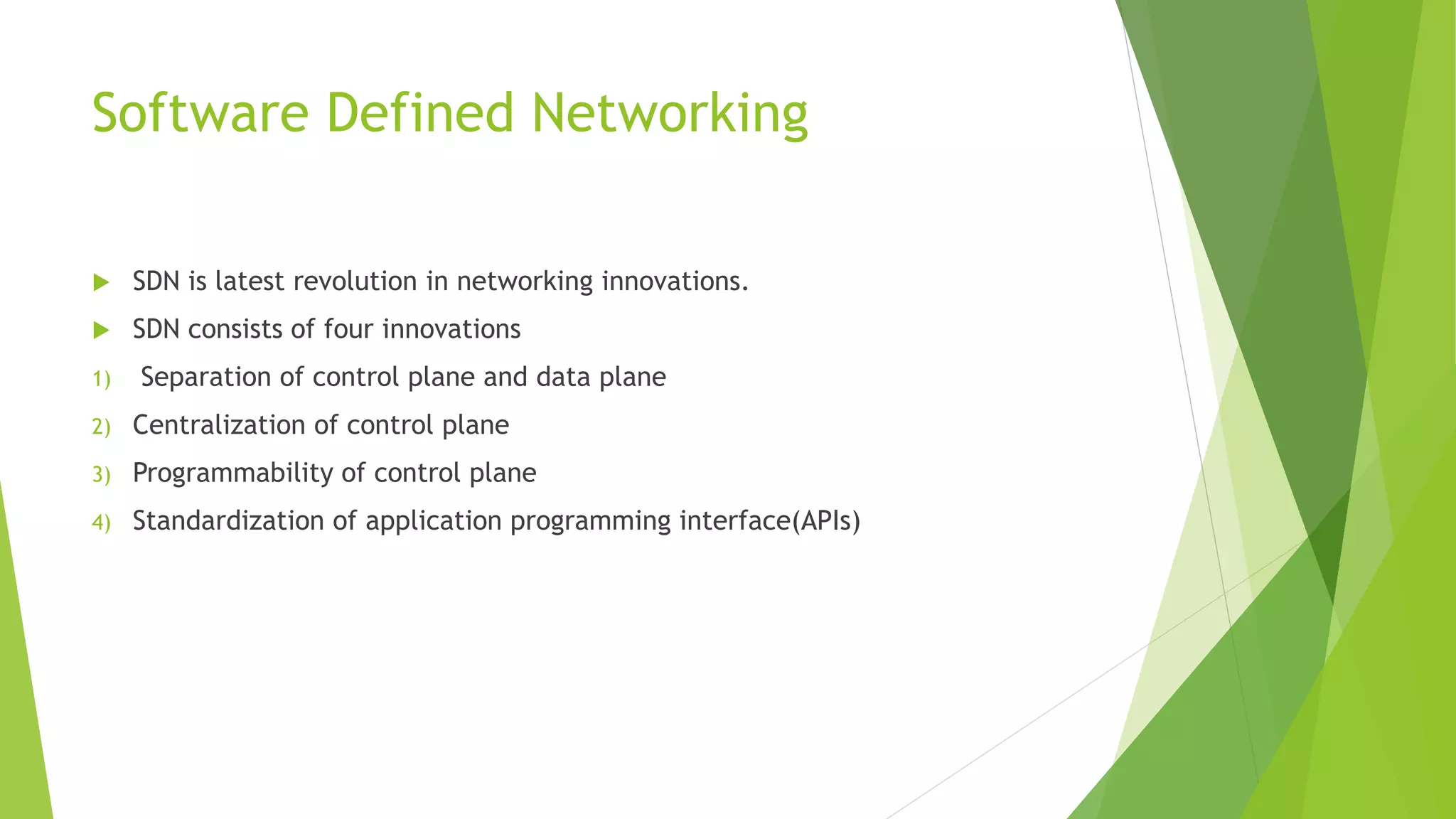 Software Defined Networking
 SDN is latest revolution in networking innovations.
 SDN consists of four innovations
1) Separation of control plane and data plane
2) Centralization of control plane
3) Programmability of control plane
4) Standardization of application programming interface(APIs)
 