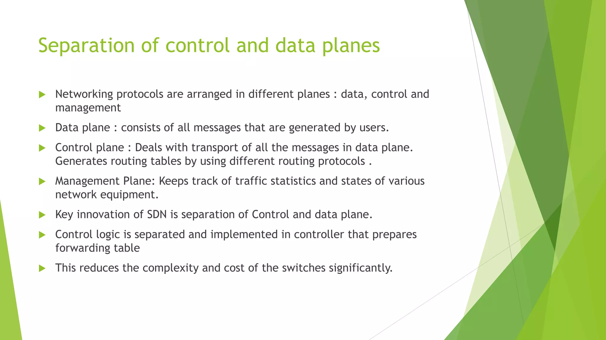Separation of control and data planes
 Networking protocols are arranged in different planes : data, control and
management
 Data plane : consists of all messages that are generated by users.
 Control plane : Deals with transport of all the messages in data plane.
Generates routing tables by using different routing protocols .
 Management Plane: Keeps track of traffic statistics and states of various
network equipment.
 Key innovation of SDN is separation of Control and data plane.
 Control logic is separated and implemented in controller that prepares
forwarding table
 This reduces the complexity and cost of the switches significantly.
 