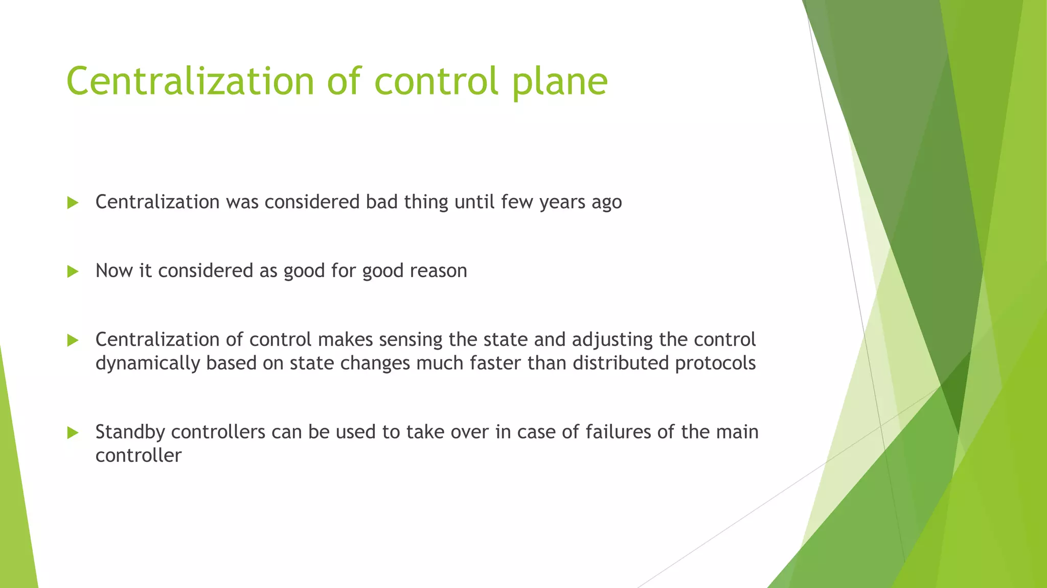 Centralization of control plane
 Centralization was considered bad thing until few years ago
 Now it considered as good for good reason
 Centralization of control makes sensing the state and adjusting the control
dynamically based on state changes much faster than distributed protocols
 Standby controllers can be used to take over in case of failures of the main
controller
 