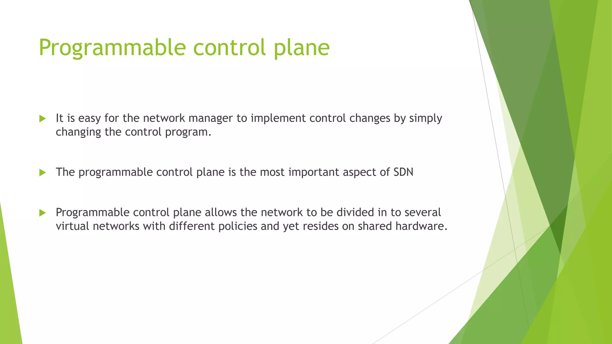 Programmable control plane
 It is easy for the network manager to implement control changes by simply
changing the control program.
 The programmable control plane is the most important aspect of SDN
 Programmable control plane allows the network to be divided in to several
virtual networks with different policies and yet resides on shared hardware.
 