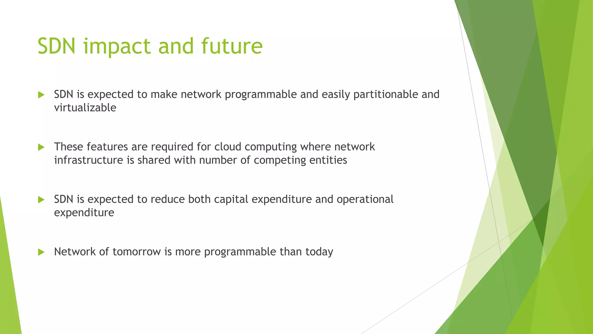 SDN impact and future
 SDN is expected to make network programmable and easily partitionable and
virtualizable
 These features are required for cloud computing where network
infrastructure is shared with number of competing entities
 SDN is expected to reduce both capital expenditure and operational
expenditure
 Network of tomorrow is more programmable than today
 