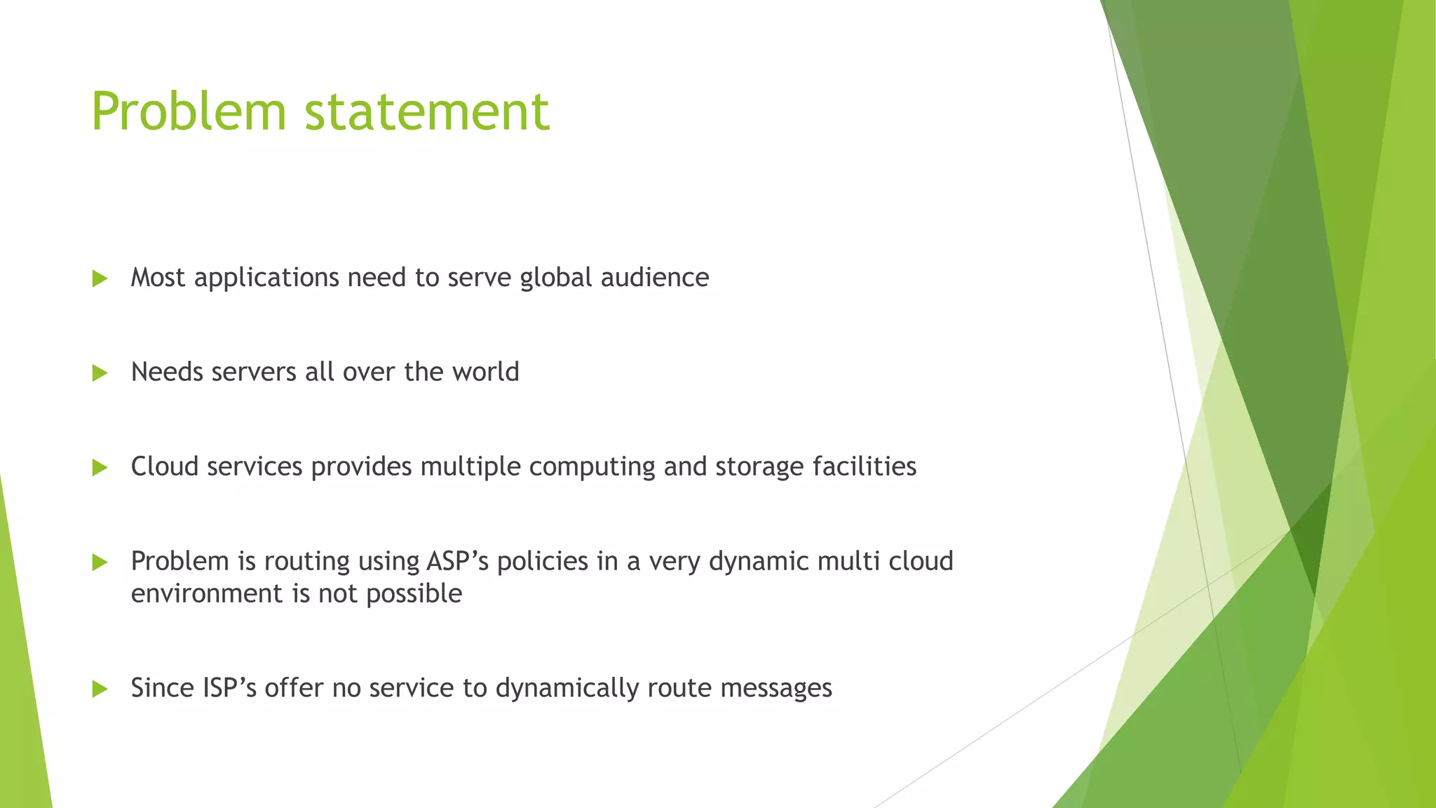 Problem statement
 Most applications need to serve global audience
 Needs servers all over the world
 Cloud services provides multiple computing and storage facilities
 Problem is routing using ASP’s policies in a very dynamic multi cloud
environment is not possible
 Since ISP’s offer no service to dynamically route messages
 
