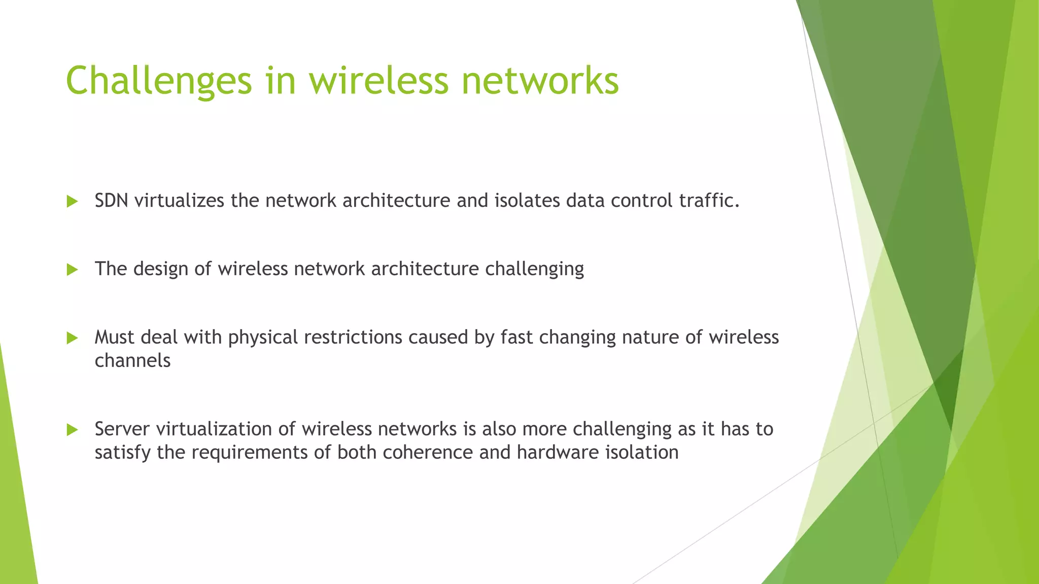 Challenges in wireless networks
 SDN virtualizes the network architecture and isolates data control traffic.
 The design of wireless network architecture challenging
 Must deal with physical restrictions caused by fast changing nature of wireless
channels
 Server virtualization of wireless networks is also more challenging as it has to
satisfy the requirements of both coherence and hardware isolation
 