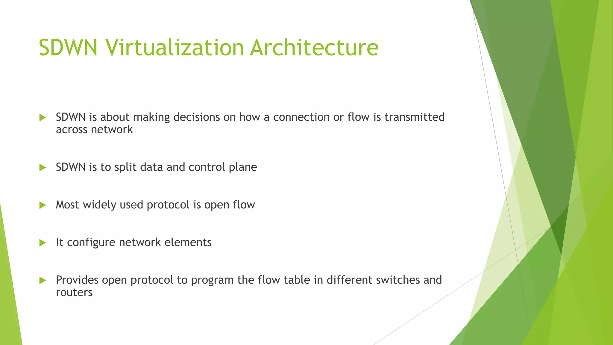 SDWN Virtualization Architecture
 SDWN is about making decisions on how a connection or flow is transmitted
across network
 SDWN is to split data and control plane
 Most widely used protocol is open flow
 It configure network elements
 Provides open protocol to program the flow table in different switches and
routers
 