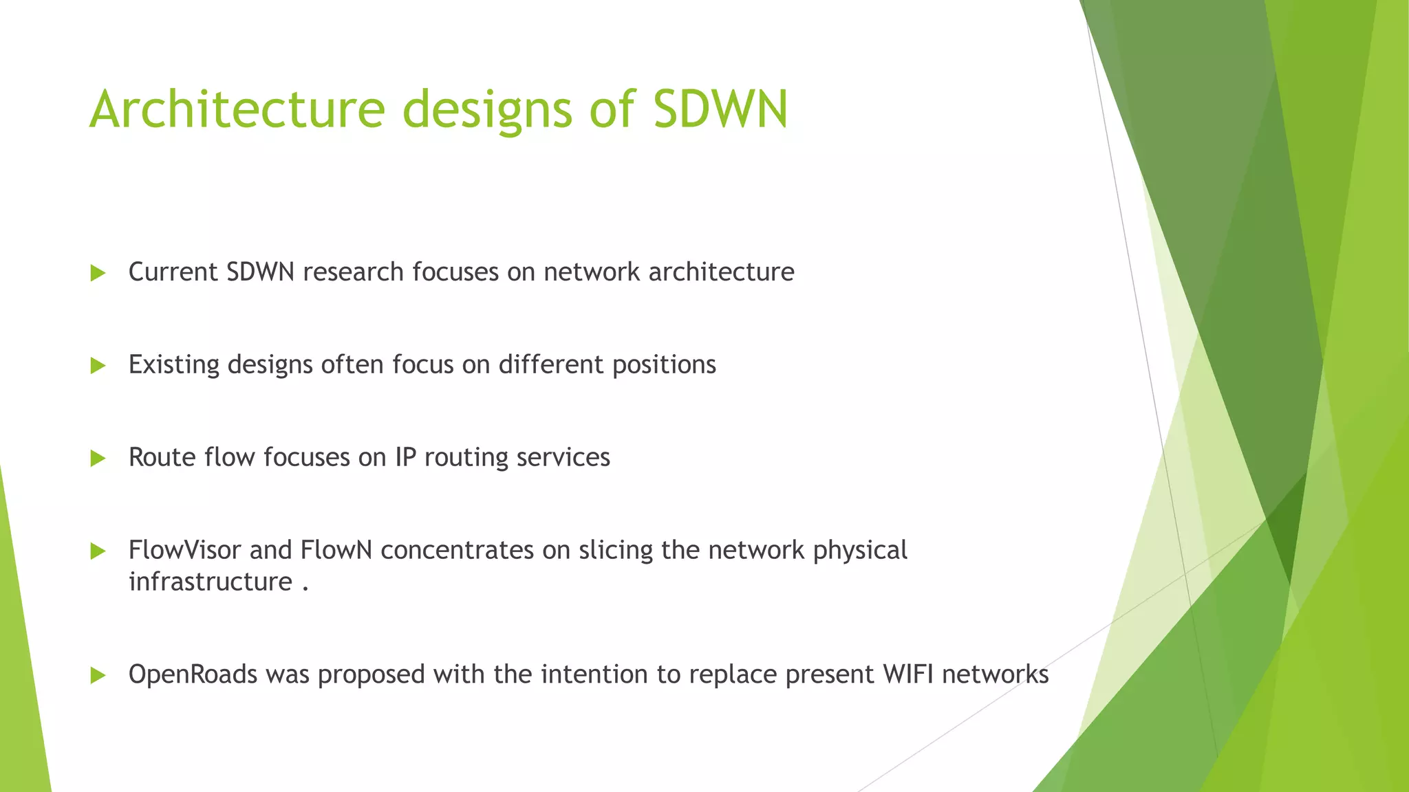 Architecture designs of SDWN
 Current SDWN research focuses on network architecture
 Existing designs often focus on different positions
 Route flow focuses on IP routing services
 FlowVisor and FlowN concentrates on slicing the network physical
infrastructure .
 OpenRoads was proposed with the intention to replace present WIFI networks
 