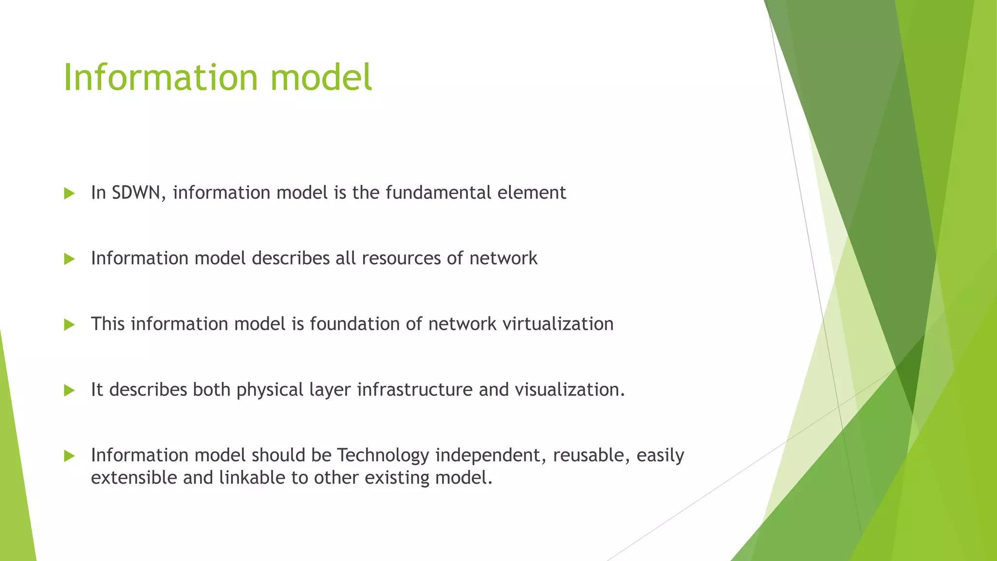 Information model
 In SDWN, information model is the fundamental element
 Information model describes all resources of network
 This information model is foundation of network virtualization
 It describes both physical layer infrastructure and visualization.
 Information model should be Technology independent, reusable, easily
extensible and linkable to other existing model.
 