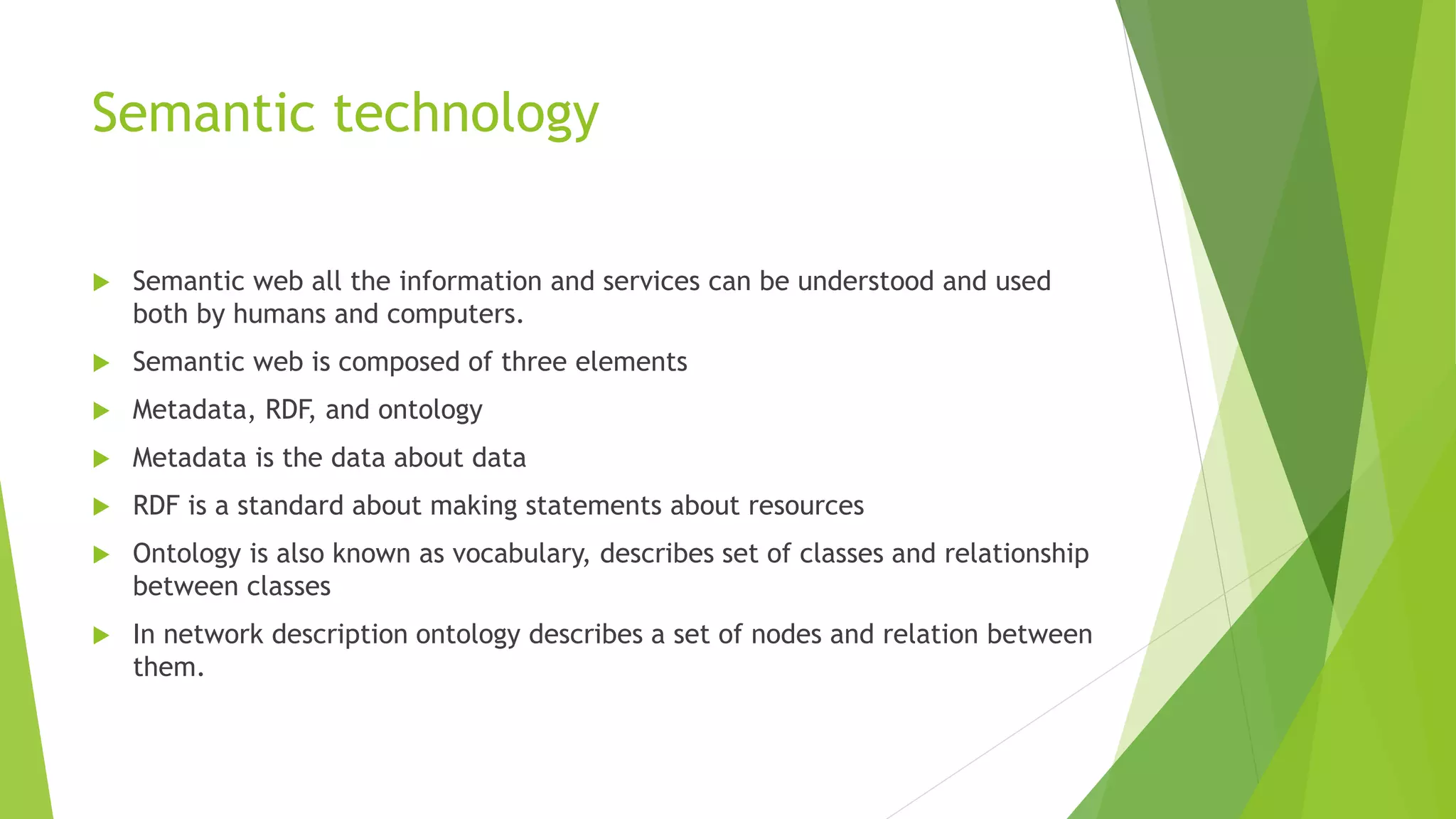 Semantic technology
 Semantic web all the information and services can be understood and used
both by humans and computers.
 Semantic web is composed of three elements
 Metadata, RDF, and ontology
 Metadata is the data about data
 RDF is a standard about making statements about resources
 Ontology is also known as vocabulary, describes set of classes and relationship
between classes
 In network description ontology describes a set of nodes and relation between
them.
 
