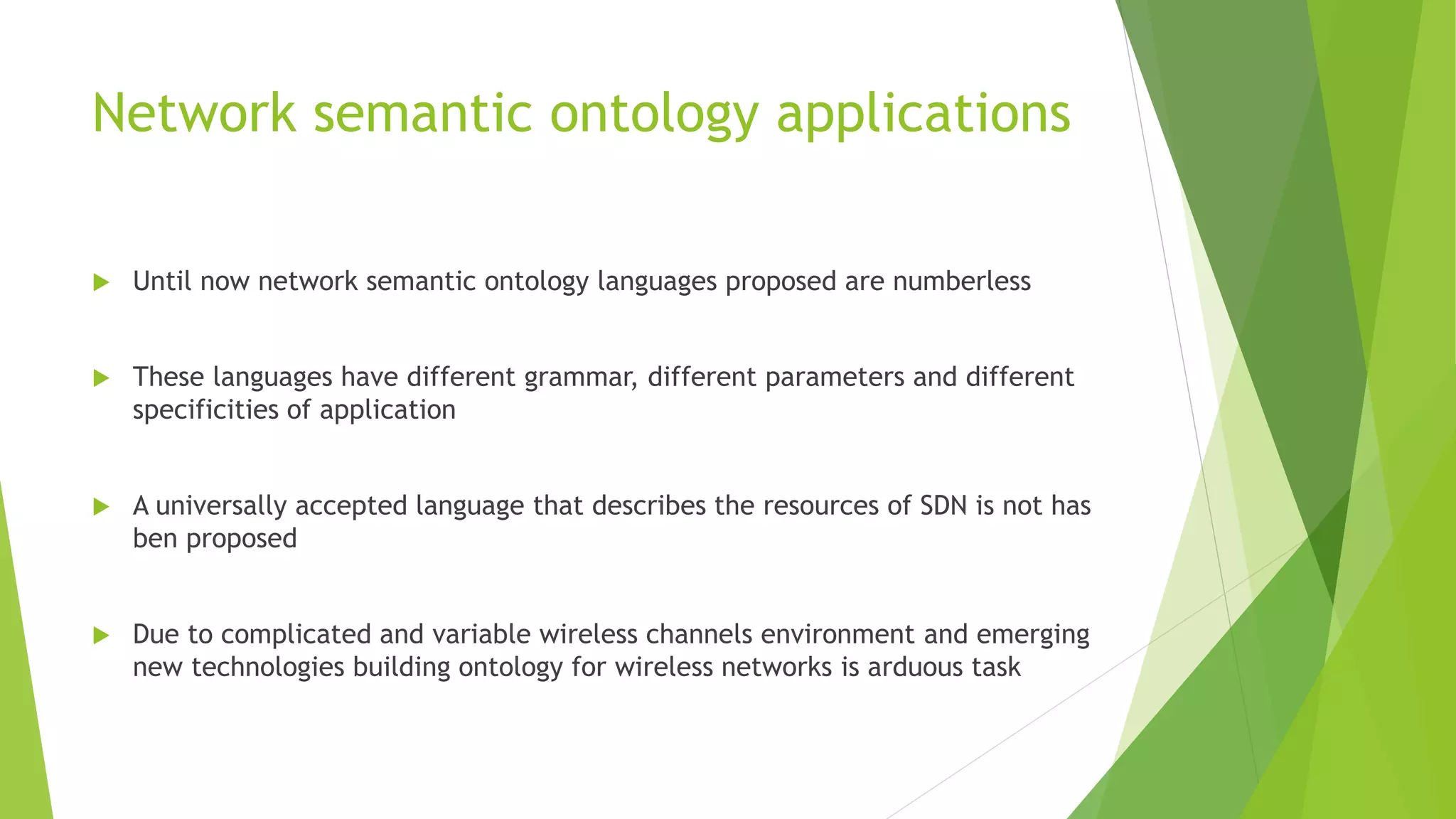 Network semantic ontology applications
 Until now network semantic ontology languages proposed are numberless
 These languages have different grammar, different parameters and different
specificities of application
 A universally accepted language that describes the resources of SDN is not has
ben proposed
 Due to complicated and variable wireless channels environment and emerging
new technologies building ontology for wireless networks is arduous task
 