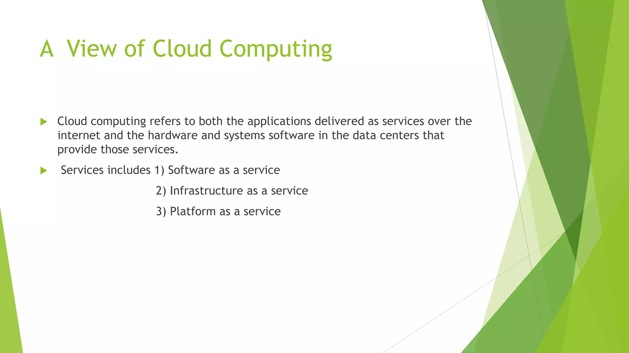 A View of Cloud Computing
 Cloud computing refers to both the applications delivered as services over the
internet and the hardware and systems software in the data centers that
provide those services.
 Services includes 1) Software as a service
2) Infrastructure as a service
3) Platform as a service
 