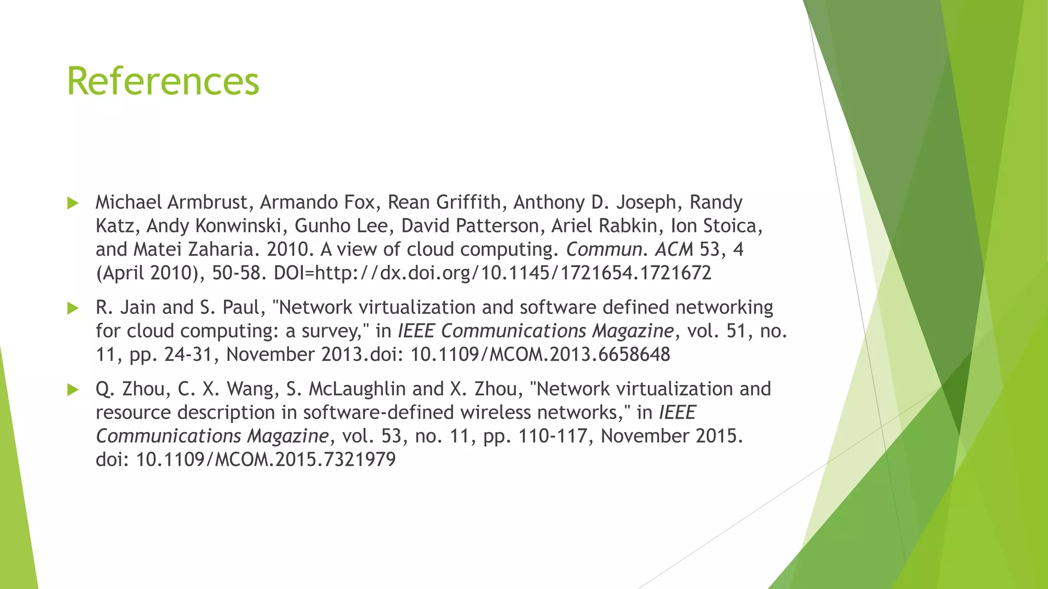 References
 Michael Armbrust, Armando Fox, Rean Griffith, Anthony D. Joseph, Randy
Katz, Andy Konwinski, Gunho Lee, David Patterson, Ariel Rabkin, Ion Stoica,
and Matei Zaharia. 2010. A view of cloud computing. Commun. ACM 53, 4
(April 2010), 50-58. DOI=http://dx.doi.org/10.1145/1721654.1721672
 R. Jain and S. Paul, "Network virtualization and software defined networking
for cloud computing: a survey," in IEEE Communications Magazine, vol. 51, no.
11, pp. 24-31, November 2013.doi: 10.1109/MCOM.2013.6658648
 Q. Zhou, C. X. Wang, S. McLaughlin and X. Zhou, "Network virtualization and
resource description in software-defined wireless networks," in IEEE
Communications Magazine, vol. 53, no. 11, pp. 110-117, November 2015.
doi: 10.1109/MCOM.2015.7321979
 