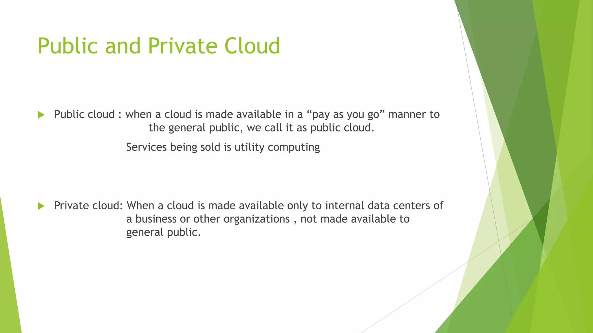 Public and Private Cloud
 Public cloud : when a cloud is made available in a “pay as you go” manner to
the general public, we call it as public cloud.
Services being sold is utility computing
 Private cloud: When a cloud is made available only to internal data centers of
a business or other organizations , not made available to
general public.
 