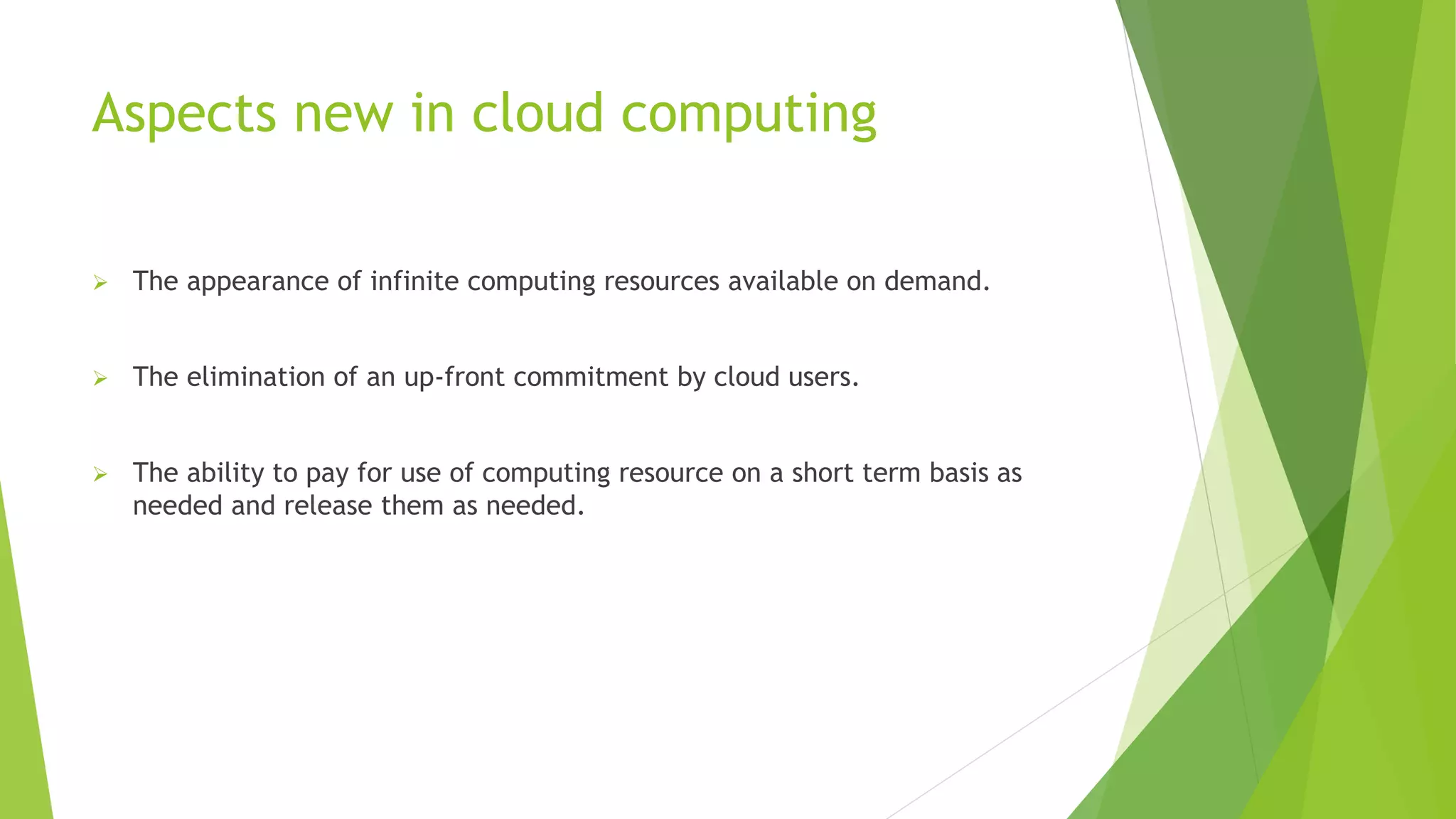 Aspects new in cloud computing
 The appearance of infinite computing resources available on demand.
 The elimination of an up-front commitment by cloud users.
 The ability to pay for use of computing resource on a short term basis as
needed and release them as needed.
 