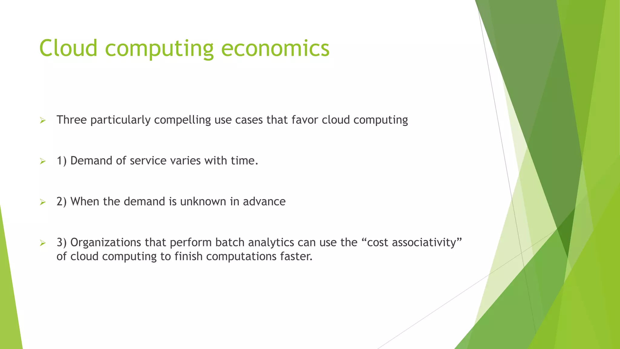 Cloud computing economics
 Three particularly compelling use cases that favor cloud computing
 1) Demand of service varies with time.
 2) When the demand is unknown in advance
 3) Organizations that perform batch analytics can use the “cost associativity”
of cloud computing to finish computations faster.
 