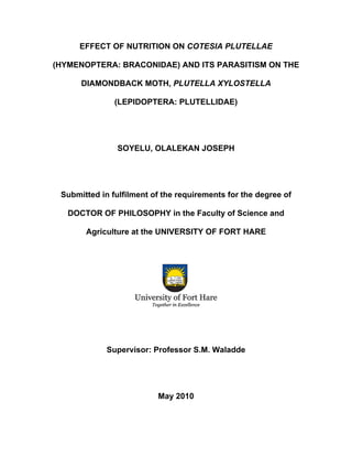 EFFECT OF NUTRITION ON COTESIA PLUTELLAE
(HYMENOPTERA: BRACONIDAE) AND ITS PARASITISM ON THE
DIAMONDBACK MOTH, PLUTELLA XYLOSTELLA
(LEPIDOPTERA: PLUTELLIDAE)
SOYELU, OLALEKAN JOSEPH
Submitted in fulfilment of the requirements for the degree of
DOCTOR OF PHILOSOPHY in the Faculty of Science and
Agriculture at the UNIVERSITY OF FORT HARE
Supervisor: Professor S.M. Waladde
May 2010
 