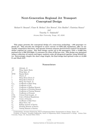 Next-Generation Regional Jet Transport
Conceptual Design
Michael S. Benassi†
, Chase R. Hrdina†
, Eric Horton†
, Eric Hadder†
, Christina Munoz†
and
Timothy T. Takahashi‡
Arizona State University, Tempe, AZ, 85281
This paper presents the conceptual design of a near-term technology ∼100 passenger re-
gional jet. This aircraft was designed to meet current 14 CFR §25 regulations, oﬀer an un-
usually competitive fuel burn, and operate between airports derived from typical US domestic
airline regional jet routes. Our ﬁnal design carries up to 99 passengers; with a 15,000 lbm
payload over a 500 NM ﬂight, it consumes 31.4 lbm of fuel per seat. This design was optimized
using a collection of custom and legacy analysis codes all integrated together using ModelCen-
ter. Interestingly, despite the short stage length, the ﬁnal design had optimal cruise at 41,000
ft and Mach 0.87.
Nomenclature
Alt Altitude, ft
AR Wing Aspect Ratio
b Wing Span, ft
BPR Bypass Ratio
c Chord, ft
¯c Wing Mean Chord ft
cr Wing Root Chord ft
ct Wing Tip Chord, ft
CDO
Coeﬃcient of Base Drag
CL Coeﬃcient of Lift
Cl Coeﬃcient of Rolling Moment
Cm Coeﬃcient of Pitching Moment
Cn Coeﬃcient of Yawing Moment
CP Coeﬃcient of Pressure
CFL Critical Field Length, ft
CFR Code of Federal Regulations
CG Center of Gravity
Cy Coeﬃcient of Side Force
Fs Shear Force, lbf
Ixx Rolling moment of Inertia
Iyy Pitching Moment of Inertia
Izz Yawing Moment of Inertia
†Undergraduate, Aerospace Engineering, School of Engineering Matter Transportation & Energy. Tempe, AZ
‡Professor of Practice, Aerospace Engineering, School of Engineering Matter Transportation & Energy. Arizona State
University, Tempe, AZ. Associate Fellow AIAA.
1 of 31
American Institute of Aeronautics and Astronautics
 