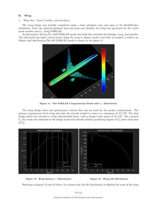 B. Wing
1. Wing Size, Twist, Camber, and Incidence
The wing design was initially completed using a basic planform area and span in the ModelCenter
simulation. Once the optimal planform area and span was decided, the wing was optimized for the cruise
mach number and CL using VORLAX.
As discussed in Section II, a full VORLAX model was built that included the fuselage, wing, and nacelles.
The full model has eight control points along the wing to adjust camber and twist as needed to achieve an
elliptic load distribution.The full VORLAX model is shown in the ﬁgure 11.
Figure 11. Full VORLAX Computational Model with CP Distribution
The wing design meets the performance criteria that was set forth by the project requirements. The
primary requirement of the wing was that the aircraft needed to cruise at a minimum of M 0.70. The ﬁnal
design allows the aircraft to cruise substantially faster, with a design cruise speed of M 0.87. The required
CL for cruise was obtained at the design mach and altitude without producing regions of Cp lower than that
of C∗
p .
Figure 12. Wing Section CL Distribution Figure 13. Wing Lift Distribution
Referring to ﬁgures 12 and 13 above, it is shown that the lift distribution is elliptical for most of the wing
10 of 31
American Institute of Aeronautics and Astronautics
 