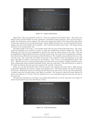 Figure 17. Camber Distribution
Taper Ratio, TR, was iteratively solved for. This was computed with Model Center. The inputs into
Model Center included EDET for drag estimations, Torenbeeks weight estimation sheet and sky maps to
predict the performance of the airplane. The taper ratio impacts the weight of the wing and the drag. Both
of these have impacts on the overall performance. Nearly 10,000 iterations were run and concluded with four
designs that were both feasible and reasonable. All of which had similar taper ratios. The design chosen
had close to the average taper ratio.
The Sweep angle of the wing, λ, was initially found with the same method described above. The trape-
zoidal wing planform was treated as a frame to which the modiﬁcations would be added onto. From this
beginning, the twist tool was manipulated to increase the sweep at various points on the wing. This was
accomplished by adding additional chord to the front of the wing. The sweep tool was designed to minimize
the induced drag, eﬀectively increasing the Oswald eﬃciency. The variable sweep additions lead us to the
Crescent wing. The sweep that was added was greater at the inboard section and moderate at the mid
span. This shape is similar to that found on the Handley − Page V ictor, a successful British bomber. The
TC5 − 300 does not have in-wing mounted engines and thus does not necessitate a highly swept ﬁrst panel.
Thus, leading edge sweep remained minimally greater than the wing frame. The wing frame has a sweep of
38◦
while the inboard and mid span have sweeps of 42◦
and 39◦
, respectively.
Wing area was also iteratively solved with the model center program described above. High altitude
performance facilitated the need for a larger wing planform area. This works against the need to minimize
wetted area. Minimizing wetted are will decrease the drag due to skin friction. It was also determined that
a smaller wing area is needed when cruise Mach is increased. The wing area, Mach and cruise altitude all
lead to the moderate CL of 0.44. This was deemed to be a very reasonable wing load and drove the size of
the wing area.
The span wise distribution of incidence was initially determined by use of the wing twist tool. Figure 18
shows the determined span wise distribution of twist.
Figure 18. Twist Distribution
13 of 31
American Institute of Aeronautics and Astronautics
 