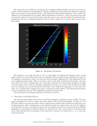 The initial twist was insuﬃcient at obtaining the completely elliptical loading, and did not account for
camber. Further honing was accomplished by adding in additional control points that allowed for manipu-
lation of the wing in a more precise manner. The additional control points allowed for twist, camber and
thickness to be redistributed for that panel. While maintaining a constant CL of 0.44, the authors were able
to iteratively adjust the twist and the camber along the span so as to meet the elliptical load distribution.
Furthermore, this was an additional parameter that we used to adjust the CP contour that is shown in the
ﬁgure below.
Figure 19. Top Surface CP Contours
The fuselage is at an angle of attack of 1.78◦
in cruise ﬂight. By allowing the fuselage to have a small
angle of attack, the body will produce some lift, oﬀsetting the lift required to be produced by the wing. If
the fuselage is horizontal at cruise, the wing will need to produce additional lift. This additional lift will
create additional induced drag. Thus, it was best to have a small angle of attack for the fuselage. The drag
due to lift by the body is minimal due to the small angle. The only issue with having a fuselage at an angle
of attack during cruise is that the passenger compartment will be at an incline. This would lead to drink
carts not wanting to go up hill and would could make it more diﬃcult for passengers to move about the
cabin. It is recognize that an angle of less than 2◦
would have minimal eﬀects. The additional performance
was more important than any of the insigniﬁcant negatives that may arise.
The ﬁnal wing size and design conditions are listed in the table 4.
2. Wing Shear and Bending Moment
The structure and strength of the wing is crucial when designing a wing for any type of ﬂight. The wing
must be designed to be able to support the entire weight of the aircraft during ﬂight. In order to be 14
CFR §25 certiﬁed, the wing must also be able to support excess stresses such as maneuvers, shear force, and
bending moments. Other considerations to the ﬁnal load include the engines, fuel, and even the weight of
the wing itself. In order to calculate the shear force and bending moment on the wing structure an EXCEL
spreadsheet was developed to model the physics for analytical use. Eq. 2 was derived to model the chord
of the wing starting from the semi-span to the wing tip as a function of y based oﬀ of cr, ct, b, and y the
semi-span location.
14 of 31
American Institute of Aeronautics and Astronautics
 