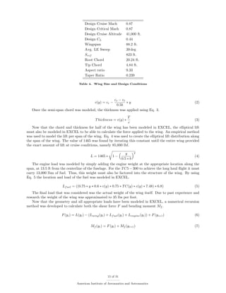Design Cruise Mach 0.87
Design Critical Mach 0.87
Design Cruise Altitude 41,000 ft.
Design CL 0.44
Wingspan 88.2 ft.
Avg. LE Sweep 39 deg
Sref 823 ft.
Root Chord 20.24 ft.
Tip Chord 4.84 ft.
Aspect ratio 9.33
Taper Ratio 0.239
Table 4. Wing Size and Design Conditions
c(y) = cr −
cr − ct
0.5b
∗ y (2)
Once the semi-span chord was modeled, the thickness was applied using Eq. 3.
Thickness = c(y) ∗
T
c
(3)
Now that the chord and thickness for half of the wing has been modeled in EXCEL, the elliptical lift
must also be modeled in EXCEL to be able to calculate the force applied to the wing. An empirical method
was used to model the lift per span of the wing. Eq. 4 was used to create the elliptical lift distribution along
the span of the wing. The value of 1465 was found by iterating this constant until the entire wing provided
the exact amount of lift at cruise conditions, namely 85,000 lbf.
L = 1465 ∗ 1 −
y
0.5 ∗ b
2
(4)
The engine load was modeled by simply adding the engine weight at the appropriate location along the
span, at 13.5 ft from the centerline of the fuselage. For the TC5 − 300 to achieve the long haul ﬂight it must
carry 13,000 lbm of fuel. Thus, this weight must also be factored into the structure of the wing. By using
Eq. 5 the location and load of the fuel was modeled in EXCEL.
Lfuel = ((0.75 ∗ y ∗ 0.6 ∗ c(y) ∗ 0.75 ∗ TC(y) ∗ c(y) ∗ 7.48) ∗ 6.8) (5)
The ﬁnal load that was considered was the actual weight of the wing itself. Due to past experience and
research the weight of the wing was approximated to 35 lbs per foot.
Now that the geometry and all appropriate loads have been modeled in EXCEL, a numerical recursion
method was developed to calculate both the shear force F and bending moment Mf .
F(yi) = L(yi) − (Lwing(yi) + Lfuel(yi) + Lengine(yi)) + F(yi+1) (6)
Mf (yi) = F(yi) + Mf (yi+1) (7)
15 of 31
American Institute of Aeronautics and Astronautics
 