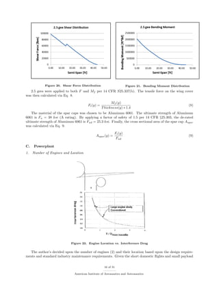 Figure 20. Shear Force Distribution Figure 21. Bending Moment Distribution
2.5 gees were applied to both F and Mf per 14 CFR S25.337(b). The tensile force on the wing cover
was then calculated via Eq. 8.
Ft(y) =
Mf (y)
Thickness(y) ∗ 1.4
(8)
The material of the spar caps was chosen to be Aluminum 6061. The ultimate strength of Aluminum
6061 is Fu = 38 ksi (A rating). By applying a factor of safety of 1.5 per 14 CFR §25.303, the de-rated
ultimate strength of Aluminum 6061 is Fud = 25.3 ksi. Finally, the cross sectional area of the spar cap Aspar
was calculated via Eq. 9.
Aspar(y) =
Ft(y)
Fud
(9)
C. Powerplant
1. Number of Engines and Location
Figure 22. Engine Location vs. Interference Drag
The author’s decided upon the number of engines (2) and their location based upon the design require-
ments and standard industry maintenance requirements. Given the short domestic ﬂights and small payload
16 of 31
American Institute of Aeronautics and Astronautics
 
