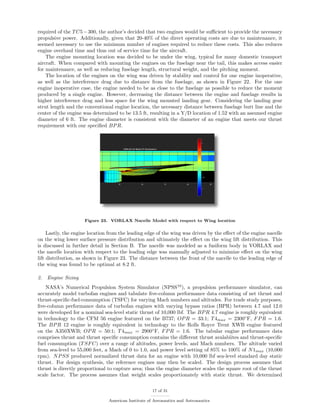 required of the TC5−300, the author’s decided that two engines would be suﬃcient to provide the necessary
propulsive power. Additionally, given that 20-40% of the direct operating costs are due to maintenance, it
seemed necessary to use the minimum number of engines required to reduce these costs. This also reduces
engine overhaul time and thus out of service time for the aircraft.
The engine mounting location was decided to be under the wing, typical for many domestic transport
aircraft. When compared with mounting the engines on the fuselage near the tail, this makes access easier
for maintenance, as well as reducing fuselage length, structural weight, and the pitching moment.
The location of the engines on the wing was driven by stability and control for one engine inoperative,
as well as the interference drag due to distance from the fuselage, as shown in Figure 22. For the one
engine inoperative case, the engine needed to be as close to the fuselage as possible to reduce the moment
produced by a single engine. However, decreasing the distance between the engine and fuselage results in
higher interference drag and less space for the wing mounted landing gear. Considering the landing gear
strut length and the conventional engine location, the necessary distance between fuselage butt line and the
center of the engine was determined to be 13.5 ft, resulting in a Y/D location of 1.52 with an assumed engine
diameter of 6 ft. The engine diameter is consistent with the diameter of an engine that meets our thrust
requirement with our speciﬁed BPR.
Figure 23. VORLAX Nacelle Model with respect to Wing location
Lastly, the engine location from the leading edge of the wing was driven by the eﬀect of the engine nacelle
on the wing lower surface pressure distribution and ultimately the eﬀect on the wing lift distribution. This
is discussed in further detail in Section B. The nacelle was modeled as a fusiform body in VORLAX and
the nacelle location with respect to the leading edge was manually adjusted to minimize eﬀect on the wing
lift distribution, as shown in Figure 23. The distance between the front of the nacelle to the leading edge of
the wing was found to be optimal at 8.2 ft.
2. Engine Sizing
NASA’s Numerical Propulsion System Simulator (NPSS10
), a propulsion performance simulator, can
accurately model turbofan engines and tabulate ﬁve-column performance data consisting of net thrust and
thrust-speciﬁc-fuel-consumption (TSFC) for varying Mach numbers and altitudes. For trade study purposes,
ﬁve-column performance data of turbofan engines with varying bypass ratios (BPR) between 4.7 and 12.0
were developed for a nominal sea-level static thrust of 10,000 lbf. The BPR 4.7 engine is roughly equivalent
in technology to the CFM 56 engine featured on the B737; OPR = 33:1; T4max = 2300◦
F, FPR = 1.6.
The BPR 12 engine is roughly equivalent in technology to the Rolls Royce Trent XWB engine featured
on the A350XWB; OPR = 50:1; T4max = 2900◦
F, FPR = 1.6. The tabular engine performance data
comprises thrust and thrust speciﬁc consumption contains the diﬀerent thrust avalabiites and thrust-speciﬁc
fuel consumption (TSFC) over a range of altitudes, power levels, and Mach numbers. The altitude varied
from sea-level to 55,000 feet, a Mach of 0 to 1.0, and power level setting of 85% to 100% of N1max (10,000
rpm). NPSS produced normalized thrust data for an engine with 10,000 lbf sea-level standard day static
thrust. For design synthesis, the reference engines may then be scaled. The design process assumes that
thrust is directly proportional to capture area; thus the engine diameter scales the square root of the thrust
scale factor. The process assumes that weight scales proportionately with static thrust. We determined
17 of 31
American Institute of Aeronautics and Astronautics
 