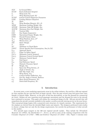 IGE In Ground Eﬀect
KIAS Knots Indicated Airspeed
L Wing Load, lbf
L Wing Running Load, lbf
LCDP Lateral Control Departure Parameter
LDR Landing Distance Required
M Mach
Mf Wing Bending Moment, lbf ∗ ft
MLW Maximum Landing Weight, lbm
MTOW Maximum Take-Oﬀ Weight, lbm
MZFW Maximum Zero Fuel Weight, lbm
NM Nautical Mile
OEI One Engine Inoperative
OEW Operational Empty Weight, lbm
OPR Overall Pressure Ratio
Sref Wing Planform Area, ft2
Swet Wetted Area, ft2
SM Static Margin
T Thrust
TC Thickness to Chord Ratio
TSFC Thrust Speciﬁc Fuel Consumption, lbm/hr/lbf
Vapp Approach Speed
Vfuss Flaps Up Safety Speed
VMCA Minimum Control Airspeed
VMCG Minimum Control Ground Speed
VMU Minimum Unstick Speed
VS Stall Speed
VSY Stall Reference Speed
V2 Obstacle Clearance Speed
W Weight, lbm
y Span-wise Wing Section, ft
α Angle of Attack, deg
β Side Slip Angle, deg
λ Wing Sweep, deg
δ Control Surface Deﬂection, deg
n/α Gee Per Angle of Attack, Radians
ωsp Short Period Frequency, Hz
ωdr Dutch Roll Frequency, Hz
I. Introduction
In recent years, a new marketing opportunity arose in the airline industry, the need for a 100 seat regional
jet that matches the per seat-fuel burn of larger aircraft. Over the past several years fuel prices have risen
sharply to historic highs. However, as the price of fuel has skyrocketed, so has the demand for commercial
air travel. Airlines are now reporting record passenger movements and the demand for seats in the aircraft
have continued to increase. This paper will outline the conceptual design of a 96 - 100 seat aircraft that will
outperform the aircraft currently available in the market, as well as aircraft entering service in the near future.
This conceptual design begins with a projected route structure of a launch customer. The requirements for
the airplane are derived from the intended ﬂight routes and airports. The designers performed trade studies
to choose a design that not only ﬁts the design requirements, but exceeds the performance of other aircraft
in this market.
Five aircraft types compete in the 100 seat regional aircraft market. They include the Mitsubishi
Regional Jet (MRJ), the Bombardier C − Series, as well as some of the existing competitors with the
Canadair Regional Jet (CRJ − 1000) and Embraer Regional Jet (ERJ − 145). Figure 1 contains some
2 of 31
American Institute of Aeronautics and Astronautics
 